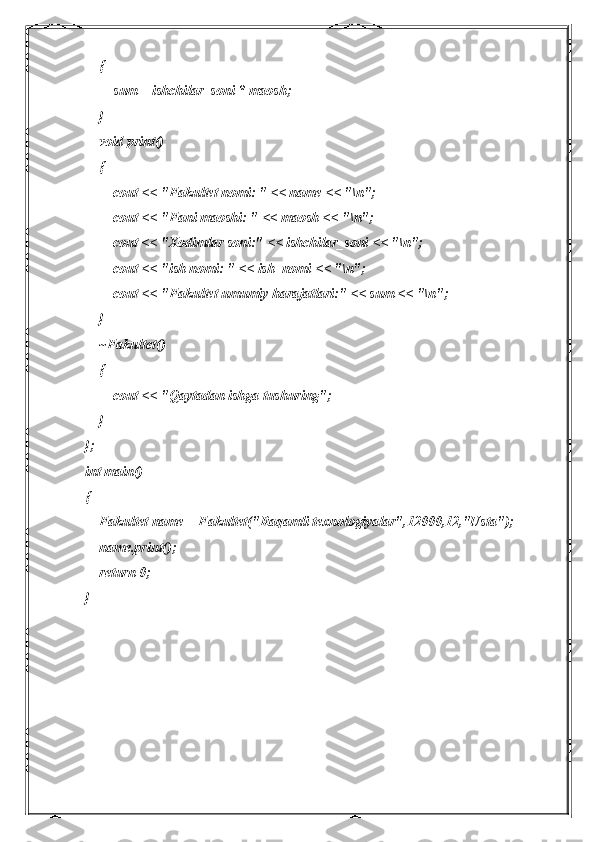     {
        sum = ishchilar_soni * maosh;
    }
    void print()
    {
        cout << "Fakultet nomi: " << name << "\n";
        cout << "Fani maoshi: " << maosh << "\n";
        cout << "Xodimlar soni:" << ishchilar_soni << "\n";
        cout << "ish nomi: " << ish_nomi << "\n";
        cout << "Fakultet umumiy harajatlari:" << sum << "\n";
    }
    ~Fakultet()
    {
        cout << "Qaytadan ishga tushuring";
    }
};
int main()
{
    Fakultet name = Fakultet("Raqamli texnologiyalar",12000,12,"Usta");
    name.print();
    return 0;
} 