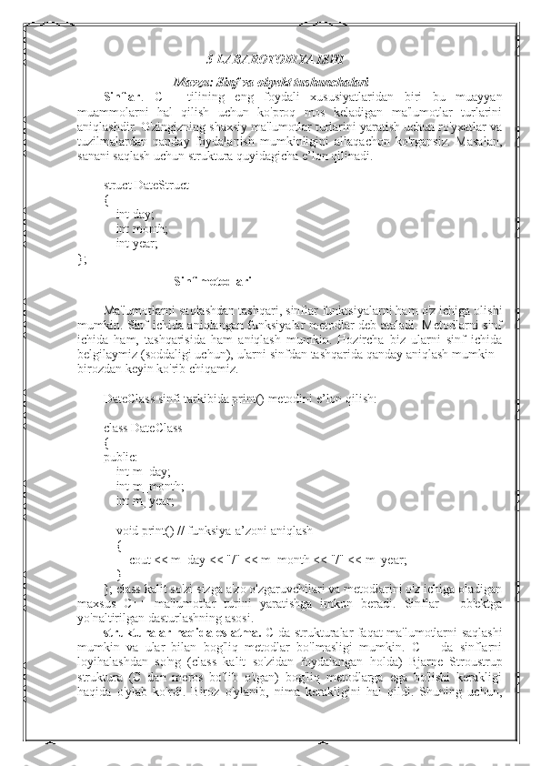 5-LABAROTORIYA ISHI
Mavzu:   Sinf va obyekt tushunchalari
Sinflar .   C++   tilining   eng   foydali   xususiyatlaridan   biri   bu   muayyan
muammolarni   hal   qilish   uchun   ko'proq   mos   keladigan   ma'lumotlar   turlarini
aniqlashdir. O'zingizning shaxsiy ma'lumotlar turlarini yaratish uchun ro'yxatlar va
tuzilmalardan   qanday   foydalanish   mumkinligini   allaqachon   ko'rgansiz.   Masalan,
sanani saqlash uchun struktura quyidagicha e’lon qilinadi.
struct DateStruct
{
        int day;
        int month;
        int year;
};
Sinf metodlari
Ma'lumotlarni saqlashdan tashqari, sinflar funktsiyalarni ham o'z ichiga olishi
mumkin. Sinf ichida aniqlangan funksiyalar metodlar deb ataladi. Metodlarni sinf
ichida   ham,   tashqarisida   ham   aniqlash   mumkin.   Hozircha   biz   ularni   sinf   ichida
belgilaymiz (soddaligi uchun), ularni sinfdan tashqarida qanday aniqlash mumkin -
birozdan keyin ko'rib chiqamiz.
DateClass sinfi tarkibida print() metodini e’lon qilish:
class DateClass
{
public:
        int m_day;
        int m_month;
        int m_year;
        void print() // funksiya-a’zoni aniqlash
        {
                cout << m_day << "/" << m_month << "/" << m_year;
        }
};  class kalit so'zi sizga a'zo o'zgaruvchilari va metodlarini o'z ichiga oladigan
maxsus   C++   ma'lumotlar   turini   yaratishga   imkon   beradi.   Sinflar   -   ob'ektga
yo'naltirilgan dasturlashning asosi.
strukturalar haqida eslatma.   C da strukturalar faqat ma'lumotlarni saqlashi
mumkin   va   ular   bilan   bog'liq   metodlar   bo'lmasligi   mumkin.   C++   da   sinflarni
loyihalashdan   so'ng   (class   kalit   so'zidan   foydalangan   holda)   Bjarne   Stroustrup
struktura   (C   dan   meros   bo'lib   o'tgan)   bog'liq   metodlarga   ega   bo'lishi   kerakligi
haqida   o'ylab   ko'rdi.   Biroz   o'ylanib,   nima   kerakligini   hal   qildi.   Shuning   uchun, 