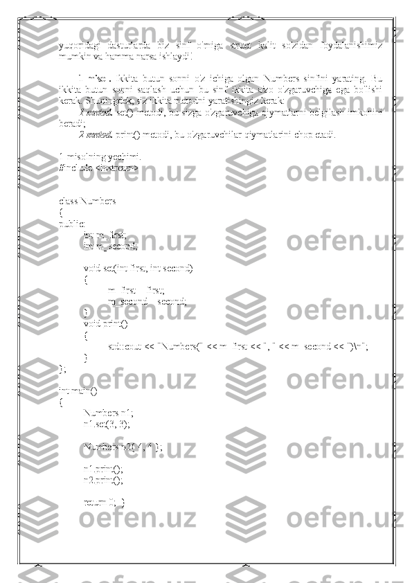 yuqoridagi   dasturlarda   biz   sinf   o'rniga   struct   kalit   so'zidan   foydalanishimiz
mumkin va hamma narsa ishlaydi!
1-misol.   Ikkita   butun   sonni   o'z   ichiga   olgan   Numbers   sinfini   yarating.   Bu
ikkita   butun   sonni   saqlash   uchun   bu   sinf   ikkita   a'zo   o'zgaruvchiga   ega   bo'lishi
kerak. Shuningdek, siz ikkita metodni yaratishingiz kerak:
1-metod.   set() metodi, bu sizga o'zgaruvchiga qiymatlarni belgilash imkonini
beradi;
2-metod.  print() metodi, bu o'zgaruvchilar qiymatlarini chop etadi.
1-misolning yechimi.
#include <iostream>
class Numbers
{
public:
int m_first;
int m_second;
void set(int first, int second)
{
m_first = first;
m_second = second;
}
void print()
{
std::cout << "Numbers(" << m_first << ", " << m_second << ")\n";
}
};
int main()
{
Numbers n1;
n1.set(3, 3);
Numbers n2{ 4, 4 };
n1.print();
n2.print();
return 0;  } 