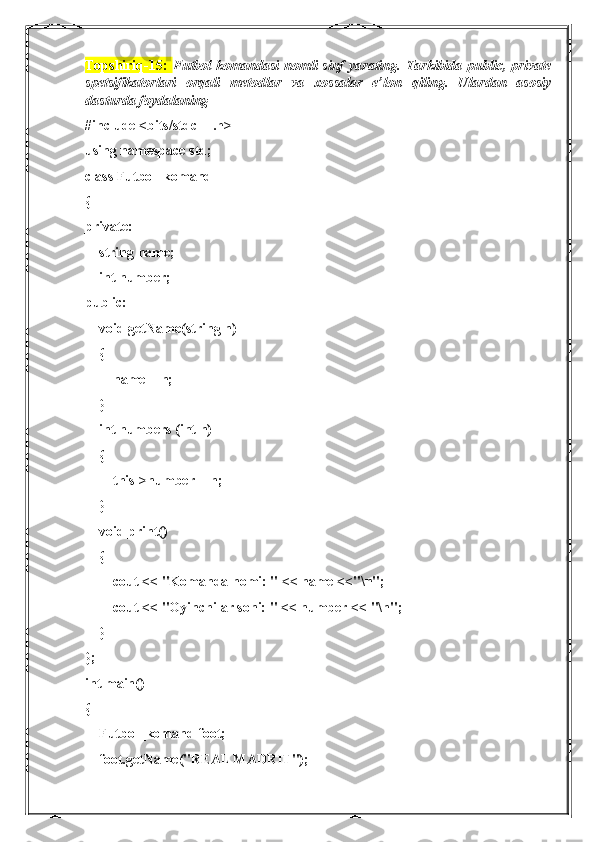 Topshiriq-15:   Futbol  komandasi  nomli  sinf  yarating.  Tarkibida  public, private
spetsifikatorlari   orqali   metodlar   va   xossalar   e’lon   qiling.   Ulardan   asosiy
dasturda foydalaning
#include <bits/stdc++.h>
using namespace std;
class Futbol_komand
{
private:
    string name;
    int number;
public:
    void getName(string n)
    {
        name = n;
    }
    int numbers (int n)
    {
        this->number = n;
    }
    void print()
    {
        cout << "Komanda nomi: " << name <<"\n";
        cout << "Oyinchilar soni: " << number << "\n";
    }
};
int main()
{
    Futbol_komand foot;
    foot.getName("REAL MADRIT"); 