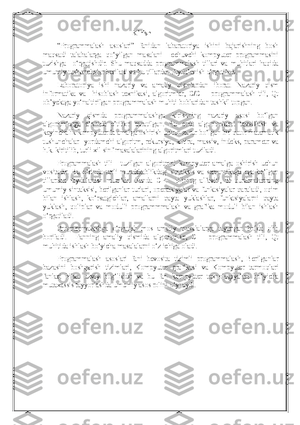 Kirish
“Programmalash   asoslari”   fanidan   labaratoriya   ishini   bajarishning   bosh
maqsadi   talabalarga   qo‘yilgan   masalani     echuvchi   kompyuter   programmasini
tuzishga     o‘rgatishdir.   Shu   maqsadda   programmalash   tillari   va   muhitlari   haqida
umumiy tushunchalar beriladi va bu tillardan foydalanish o‘rgatiladi.
Laboratoriya   ishi   nazariy   va   amaliy   qismlardan   iborat.   Nazariy   qism
informatika   va     hisoblash   texnikasi,   algoritmlar,   C/C++   programmalash   tili,   Qt
ob’yektga yo‘naltirilgan programmalash muhiti boblaridan tashkil topgan. 
Nazariy   qismda   programmalashga   kirishning   nazariy   asosi   bo‘lgan
algoritmlarga   alohida   e’tibor   qaratilgan.   Bu   erda   algoritmlarni   tavsiflash   va
keyinchalik kompyuterda amalga oshirish uchun zarur bo‘lgan bir qator matematik
tushunchalar     yordamchi   algoritm,   rekursiya,   xotira,   massiv,   indeks,   parametr   va
h.k. kiritilib, turli xil sinf masalalarining algoritmlari tuziladi. 
Programmalash   tili   -   tuzilgan   algoritmni   kompyuter   amalga   oshirish   uchun
vositadir.   Bu   o‘rinda   turli   murakkablikdagi   sintaksis   va   semantikaga   ega   bo‘lgan
tillardan   foydalanish   mumkin.   Fanda   C++     tilining   alfaviti,   til   qurilmalarining
umumiy sintaksisi, berilganlar turlari, operatsiyalar va funktsiyalar qaraladi, oqim
bilan   ishlash,   ko‘rsatgichlar,   amallarni   qayta   yuklashlar,   funktsiyalarni   qayta
yuklash,   qoliplar   va   modulli   programmmalash   va   grafika   moduli   bilan   ishlash
o‘rgatiladi.
Programmalashga   o‘rgatish   mos   amaliy   masalalarga   tayangan   holda   olib
boriladi.     Fanning   amaliy   qismida   algoritmlar,   C++   programmalash   tili,   Qt
muhitida ishlash bo‘yicha masalalarni o‘z ichiga oladi.
Programmalash   asoslari   fani   bevosita   tizimli   programmalash,   Berilganlar
bazasini   boshqarish   tizimlari,   Kompyuter   grafikasi   va   Kompyuter   tarmoqlari
fanlari   bilan   uzviy   bog‘liqdir   va   bu   fan   kompyuter   texnologiyalari   bo‘yicha
mutaxassis tayyorlashda umumiy asos rolini o‘ynaydi. 