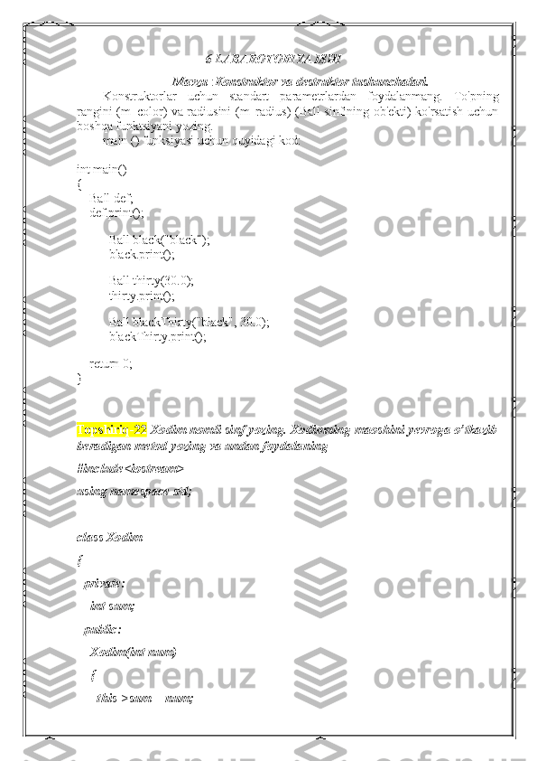 6-LABAROTORIYA ISHI
Mavzu  : Konstruktor va destruktor tushunchalari.
Konstruktorlar   uchun   standart   parametrlardan   foydalanmang.   To'pning
rangini (m_color) va radiusini (m_radius) (Ball sinfining ob'ekti) ko'rsatish uchun
boshqa funktsiyani yozing.
main () funksiyasi uchun quyidagi kod:
int main()
{
        Ball def;
        def.print();
 
Ball black("black");
black.print();
Ball thirty(30.0);
thirty.print();
Ball blackThirty("black", 30.0);
blackThirty.print();
 
        return 0;
}
Topshiriq-22  Xodim nomli sinf yozing. Xodimning maoshini yevroga o’tkazib
beradigan metod yozing va undan foydalaning
#include<iostream>
using namespace std;
class Xodim
{
  private:
    int sum;
  public:
    Xodim(int num)
    {
      this->sum = num; 