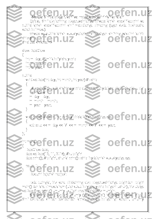 Mavzu:   Sinfda o’zgaruvchi va metodlarni ko’rinish sohalari
Qoida.   Sinf   a'zolarining   o'zgaruvchilariga   private   kirish   spetsifikatorini   va
public   kirish   spetsifikatorini   sinf   metodlariga   o'rnating   (agar   sizda   boshqacha
sabab bo'lmasa).
private   va   public   kirish   xususiyatlarini   ishlatadigan   sinfning   misolini   ko'rib
chiqaylik:
#include <iostream>
class DateClass 
{
        int m_day; //jimlik bo’yicha yopiq
        int m_month;        
    int m_year; 
public:
        void setDate(int day, int month, int year) // ochiq 
        {
//   setDate   ()   usuli   sinfning   yopiq   a'zolaridan   foydalana   oladi,   chunki   u   o'zi
sinf a'zosi
                m_day = day;
                m_month = month;
                m_year = year;
        }
 
        void print() // ochiq, har qanday ob'ekt kirish huquqiga ega
        {
                std::cout << m_day << "/" << m_month << "/" << m_year;
        }
};
 
int main()
{
        DateClass date;
        date.setDate(12, 11, 2018); //bu to’g’ri
        date.print(); // to’g’ri, chunki print() ochiq foydalanish xususiyatiga ega
 
        return 0;
}
Dasturni bajarish natijasi:
Esda   tutingki,   biz   sana   ob'ektining   a'zo   o'zgaruvchilariga   to'g'ridan   -to'g'ri
main() dan kira olmasak ham (ular sukut bo'yicha yopiq bo'lgani uchun), biz ularga
setDate () va print () umumiy usullari orqali kirishimiz mumkin.
Sinflarning   ochiq   a'zolari   umumiy   (yoki   "public")   interfeysni   tashkil   qiladi.
Sinf   a'zolariga   sinfdan   tashqaridan   kirish   mumkin   bo'lganligi   sababli,   umumiy 