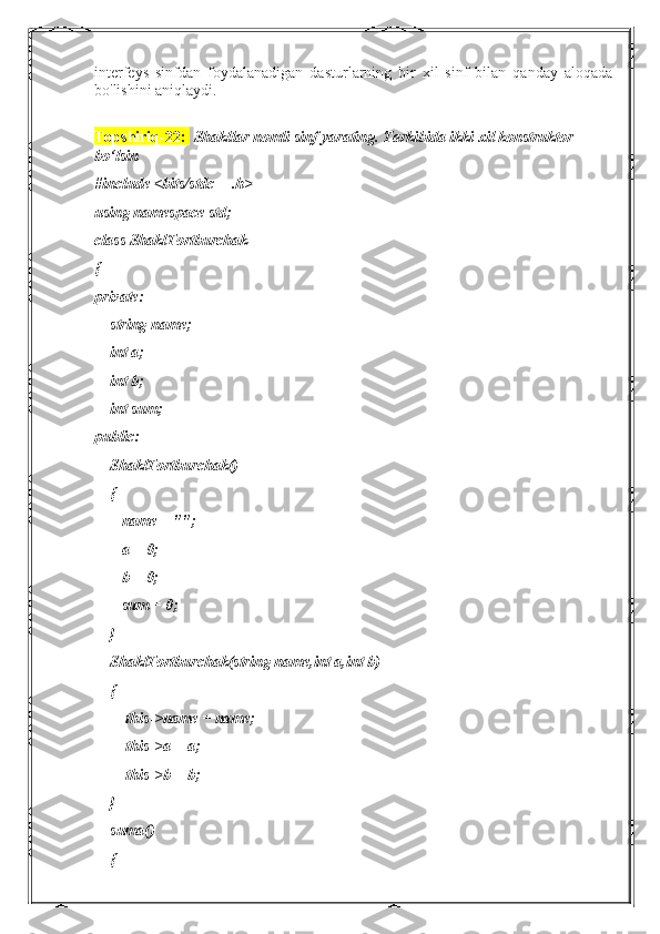 interfeys   sinfdan   foydalanadigan   dasturlarning   bir   xil   sinf   bilan   qanday   aloqada
bo'lishini aniqlaydi.
Topshiriq-22:    Shakllar nomli sinf yarating. Tarkibida ikki xil konstruktor 
bo‘lsin
#include <bits/stdc++.h>
using namespace std;
class ShaklTortburchak
{
private:
    string name;
    int a;
    int b;
    int sum;
public:
    ShaklTortburchak()
    {
       name = "";
       a = 0;
       b = 0;
       sum = 0;
    }
    ShaklTortburchak(string name,int a,int b)
    {
        this->name = name;
        this->a = a;
        this->b = b;
    }
    suma()
    { 