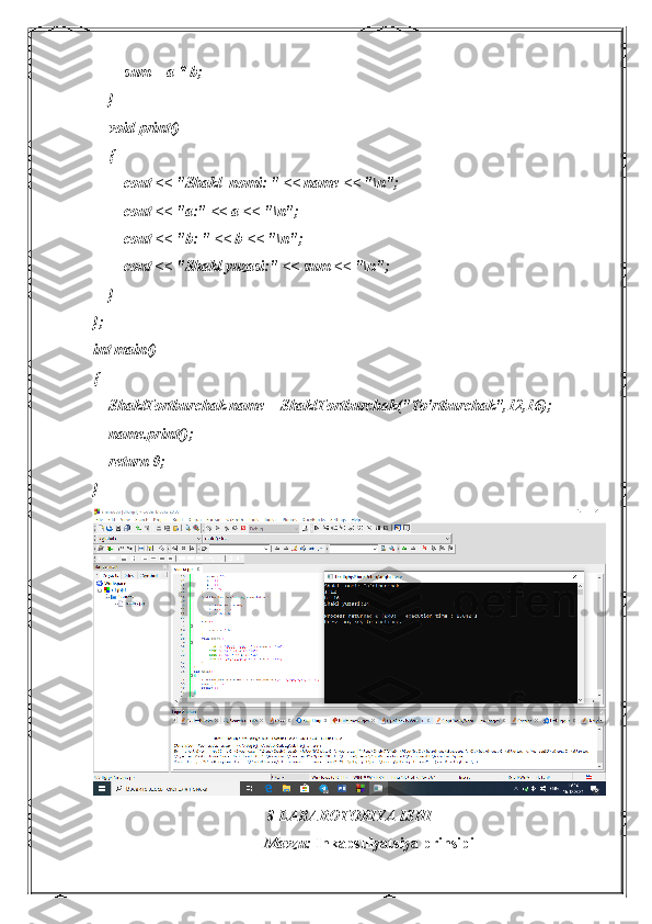         sum = a * b;
    }
    void print()
    {
        cout << "Shakl  nomi: " << name << "\n";
        cout << "a:" << a << "\n";
        cout << "b: " << b << "\n";
        cout << "Shakl yuzasi:" << sum << "\n";
    }
};
int main()
{
    ShaklTortburchak name = ShaklTortburchak("To'rtburchak",12,16);
    name.print();
    return 0;
}
                                             8-LABAROTORIYA ISHI
Mavzu:  I nkapsulyatsiya prinsipi 