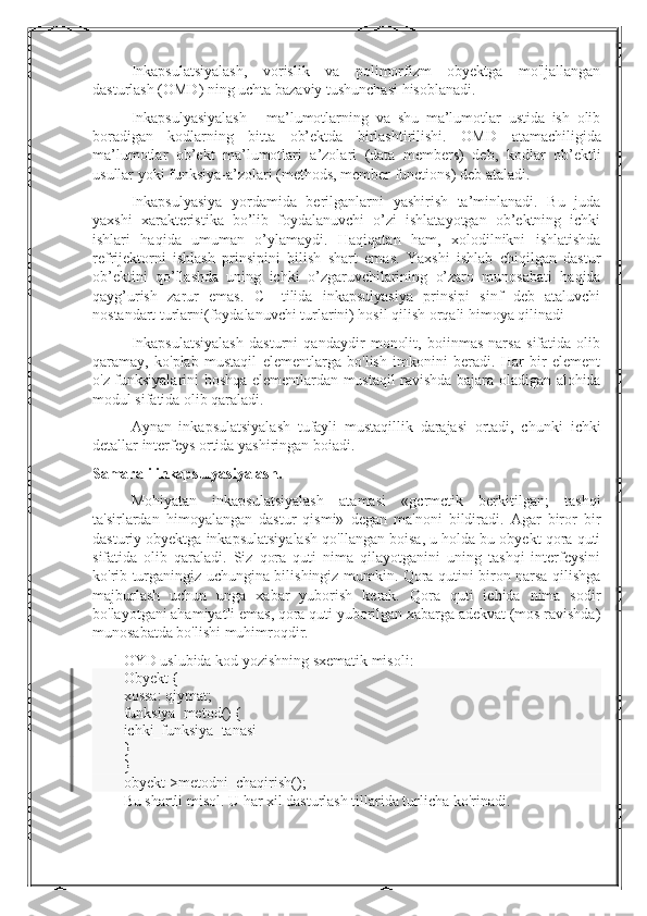 Inkapsulatsiyalash,   vorislik   va   polimorfizm   obyektga   mo'ljallangan
dasturlash (OMD) ning uchta bazaviy tushunchasi hisoblanadi.
Inkapsulyasiyalash   -   ma’lumotlarning   va   shu   ma’lumotlar   ustida   ish   olib
boradigan   kodlarning   bitta   ob’ektda   birlashtirilishi.   OMD   atamachiligida
ma’lumotlar   ob’ekt   ma’lumotlari   a’zolari   (data   members)   deb,   kodlar   ob’ektli
usullar yoki funksiya-a’zolari (methods, member functions) deb   ataladi.
Inkapsulyasiya   yordamida   berilganlarni   yashirish   ta’minlanadi.   Bu   juda
yaxshi   xarakteristika   bo’lib   foydalanuvchi   o’zi   ishlatayotgan   ob’ektning   ichki
ishlari   haqida   umuman   o’ylamaydi.   Haqiqatan   ham,   xolodilnikni   ishlatishda
refrijektorni   ishlash   prinsipini   bilish   shart   emas.   Yaxshi   ishlab   chiqilgan   dastur
ob’ektini   qo’llashda   uning   ichki   o’zgaruvchilarining   o’zaro   munosabati   haqida
qayg’urish   zarur   emas.   C++tilida   inkapsulyasiya   prinsipi   sinf   deb   ataluvchi
nostandart turlarni(foydalanuvchi turlarini) hosil qilish orqali himoya qilinadi
Inkapsulatsiyalash   dasturni   qandaydir   monolit,   boiinmas   narsa   sifatida   olib
qaramay,   ko'plab   mustaqil   elementlarga   bo'lish   imkonini   beradi.   Har   bir   element
o'z funksiyalarini boshqa elementlardan   mustaqil ravishda bajara oladigan alohida
modul sifatida olib qaraladi.
Aynan   inkapsulatsiyalash   tufayli   mustaqillik   darajasi   ortadi,   chunki   ichki
detallar interfeys ortida yashiringan boiadi.
Samarali inkapsulyasiyalash.
Mohiyatan   inkapsulatsiyalash   atamasi   «gcrmctik   berkitilgan;   tashqi
ta'sirlardan   himoyalangan   dastur   qismi»   degan   ma'noni   bildiradi.   Agar   biror   bir
dasturiy obyektga inkapsulatsiyalash qo'llangan boisa, u holda bu obyekt qora quti
sifatida   olib   qaraladi.   Siz   qora   quti   nima   qilayotganini   uning   tashqi   interfeysini
ko'rib turganingiz uchungina bilishingiz mumkin. Qora qutini biron narsa qilishga
majburlash   uchun   unga   xabar   yuborish   kerak.   Qora   quti   ichida   nima   sodir
bo'layotgani ahamiyatli emas, qora quti yuborilgan xabarga adekvat (mos ravishda)
munosabatda bo'lishi muhimroqdir.
OYD uslubida kod yozishning sxematik misoli:
Obyekt {
xossa: qiymat;
funksiya_metod() {
ichki_funksiya_tanasi
}
}
obyekt->metodni_chaqirish();
Bu shartli misol. U har xil dasturlash tillarida turlicha ko'rinadi. 