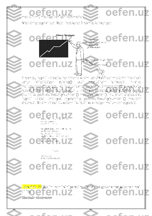 metod nomi; metodga berilgan parametrlar;
Metodning qaytish turi. Xatti -harakatlar 2-rasmda ko'rsatilgan.
 
3-rasmda, Payroll ob'ektida har bir aniq xodim uchun ish haqi miqdorini hisoblash
uchun   ishlatiladigan   calcPay()   usuli   mavjudligini   ko'rsatadi.   Boshqa
ma'lumotlardan   tashqari,   ish   haqi   to'lashda   tegishli   xodimning   ijtimoiy   xavfsizlik
raqami bo'lishi  kerak. Buning uchun u Employee ob'ektiga xabar  yuborishi  kerak
(bu   holda   getSocialSecurityNumber   ()   metodiga   tegishli).   Bu   shuni   anglatadiki,
Payroll   ob'ekti   Employee   obyektining   getSocialSecurityNumber   ()   metodini
chaqiradi. Xodim ob'ekti bu xabarni "ko'radi" va so'ralgan ma'lumotni qaytaradi.
Topshiriq-22  Xodim nomli sinf yarating. Tarkibida getterlar va setterlar hosil
qiling 
#include <iostream> 