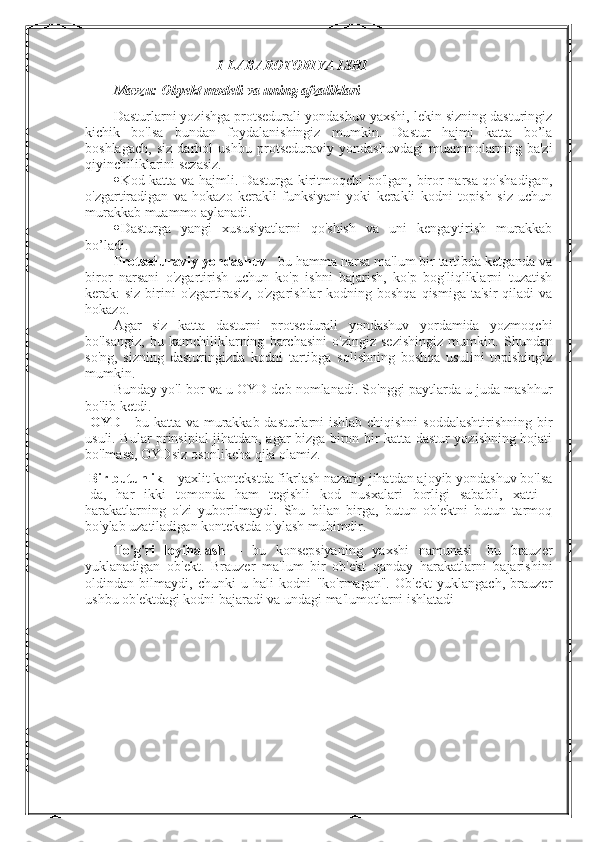        1-LABAROTORIYA ISHI
Mavzu:  Obyekt modeli va uning afzaliklari
Dasturlarni yozishga protsedurali yondashuv yaxshi, lekin sizning dasturingiz
kichik   bo'lsa   bundan   foydalanishingiz   mumkin.   Dastur   hajmi   katta   bo’la
boshlagach,   siz   darhol   ushbu   protseduraviy   yondashuvdagi   muammolarning   ba'zi
qiyinchiliklarini sezasiz.
 Kod katta va hajmli. Dasturga kiritmoqchi bo'lgan, biror narsa qo'shadigan,
o'zgartiradigan   va   hokazo   kerakli   funksiyani   yoki   kerakli   kodni   topish   siz   uchun
murakkab muammo aylanadi.
 Dasturga   yangi   xususiyatlarni   qo'shish   va   uni   kengaytirish   murakkab
bo’ladi.
Protseduraviy yondashuv  - bu hamma narsa ma'lum bir tartibda ketganda va
biror   narsani   o'zgartirish   uchun   ko'p   ishni   bajarish,   ko'p   bog'liqliklarni   tuzatish
kerak:  siz birini  o'zgartirasiz,  o'zgarishlar  kodning boshqa  qismiga ta'sir  qiladi  va
hokazo.
Agar   siz   katta   dasturni   protsedurali   yondashuv   yordamida   yozmoqchi
bo'lsangiz,   bu   kamchiliklarning   barchasini   o'zingiz   sezishingiz   mumkin.   Shundan
so'ng,   sizning   dasturingizda   kodni   tartibga   solishning   boshqa   usulini   topishingiz
mumkin.
Bunday yo'l bor va u OYD deb nomlanadi. So'nggi paytlarda u juda mashhur
bo'lib ketdi.
  OYD   - bu katta va murakkab dasturlarni ishlab chiqishni soddalashtirishning bir
usuli. Bular prinsipial jihatdan, agar bizga biron bir katta dastur yozishning hojati
bo'lmasa, OYDsiz osonlikcha qila olamiz.
 Bir butunlik  – yaxlit kontekstda fikrlash nazariy jihatdan ajoyib yondashuv bo'lsa
-da,   har   ikki   tomonda   ham   tegishli   kod   nusxalari   borligi   sababli,   xatti   -
harakatlarning   o'zi   yuborilmaydi.   Shu   bilan   birga,   butun   ob'ektni   butun   tarmoq
bo'ylab uzatiladigan kontekstda o'ylash muhimdir. 
To'g'ri   loyihalash   –   bu   konsepsiyaning   yaxshi   namunasi-   bu   brauzer
yuklanadigan   ob'ekt.   Brauzer   ma'lum   bir   ob'ekt   qanday   harakatlarni   bajarishini
oldindan   bilmaydi,   chunki   u   hali   kodni   "ko'rmagan".   Ob'ekt   yuklangach,   brauzer
ushbu ob'ektdagi kodni bajaradi va undagi ma'lumotlarni ishlatadi 