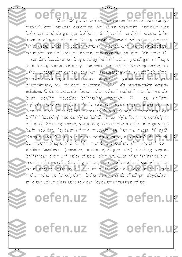                     Men   204-guruh   talabasi   Usmonov   Shohruz   labaratoriya
mashg`ulotini   bajarish   davomida     sinflar   va   obyektlar     haqidagi   juda
ko`p   tushunchalarga   ega   bo`ldim.   Sinf   tuzish   tartibini   diqqat   bilan
kuzatib, o`rganib chiqdim. Uning   xossalari, tasvirlash usullari, dasturni
ishlatishda,   unda   metodlar   yaratish   ,konstruktor   va   destruktorlarni
ishlatishni va sinflarda qullab malumotlarga ega bo’ldim.   Ma'lumki, C+
+   standart   kutubxonasi   bizga   qulay   bo’lishi   uchun   yaratilgan   sinflarga
to'la.   string,   vector   va   array   -   barchasi   sinf   turlari!   Shuning   uchun,   siz
ushbu   turdagi   har   qanday   obyektni   yaratganingizda,   siz   sinf   obyektini
yaratasiz   va   agar   siz   ushbu   obyektlar   yordamida   funksiyani
chaqirsangiz,   siz   metodni   chaqirasiz:   C++   da   strukturalar   haqida
eslatma.   C da strukturalar  faqat ma'lumotlarni saqlashi mumkin  va ular
bilan   bog'liq   metodlar   bo'lmasligi   mumkin.   C++   da   sinflarni
loyihalashdan   so'ng   (class   kalit   so'zidan   foydalangan   holda)   Bjarne
Stroustrup struktura  (C dan meros bo'lib o'tgan) bog'liq metodlarga ega
bo'lishi   kerakligi   haqida   o'ylab   ko'rdi.   Biroz   o'ylanib,   nima   kerakligini
hal   qildi.   Shuning   uchun,   yuqoridagi   dasturlarda   biz   sinf   o'rniga   struct
kalit   so'zidan   foydalanishimiz   mumkin   va   hamma   narsa   ishlaydi!
Ko'pgina   ishlab   chiquvchilar   bu   noto'g'ri   qaror,   deb   o'ylashadi,   chunki
bu   muammolarga   olib   kelishi   mumkin,   masalan,   sinf   xotirani   o'z   -
o'zidan   tozalaydi   (masalan,   xotira   ajratilgan   sinf)   sinfning   vayron
bo'lishidan   oldin   uni   xalos   qiladi),   lekin   struktura   bilan   ishlashda   buni
taxmin qilish xavfli. Shuning uchun, faqat ma'lumotlarni saqlash uchun
ishlatiladigan strukturalar uchun struct kalit so'zidan foydalanish hamda
ma'lumotlar   va   funksiyalarni   birlashtirishni   talab   qiladigan   obyektlarni
aniqlash uchun class kalit so'zidan foydalanish tavsiya etiladi. 