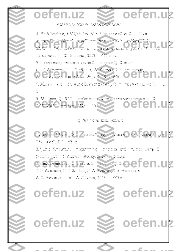 FOYDALANGAN  ADABIYOTLAR:
1 .  Sh.A.Nazirov, R.V.Qobulov, M.R.Babajanov «C va C++ TILI»
Informatika fanidan o’quv qo’llanma //TATU 489 b. Toshkent, 2012.
2. C / C ++.   Программирование   на   языке   высокого   уровня   /   Т.   А.   `
Павловская. — СПб.:Питер, 2003. —461 с: ил.
3. Программирование на языке С++ в среде  Qt   Creator :
/ Е. Р. Алексеев, Г. Г. Злобин, Д. А. Костюк,О. В. Чеснокова,
А. С. Чмыхало — М. :  ALT   Linux , 2015. — 448 с.
4. Жасмин Бланшет, Марк Саммерфилд  Qt  4:Программирование  GUI  на
C ++ 
5.   М.Шлее,   Qt   5.10.   Профессиональное   программирование   на   С++.   -
СПб.: БХВ-Петербург, 2018. - 1072 с.
Qo ʻ shimcha    adabiyotlar :
1.Герберт   Шилд.   С++.   Базовый   курс.   Москва,   Издательский   дом
“Вильямс”.  2010.-621 с.
2.Bjarne   Stroustrup.   Programming:   Principles   and   Practice   using   C++
(Second Edition)" Addison-Wesley.  2014, 1305  page .
3.Программирование на языке С++ в среде  Qt   Creator :
Е. Р. Алексеев, Г. Г. Злобин, Д. А. Костюк,О. В. Чеснокова,
А. С. Чмыхало — М. : ALT Linux, 2015. — 448 с. :   