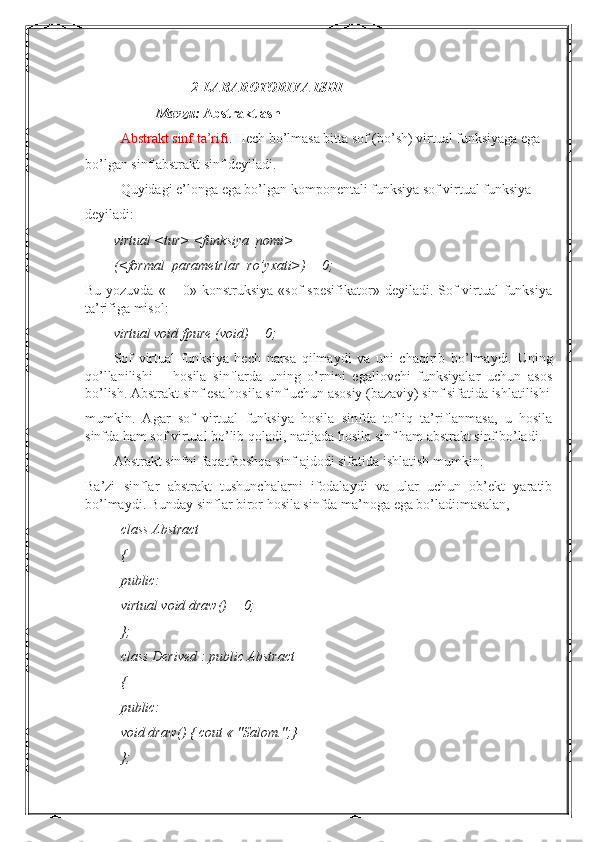 2-LABAROTORIYA ISHI
Mavzu:  Abstraktlash
Abstrakt sinf ta’rifi . Hech bo’lmasa bitta sof (bo’sh) virtual funksiyaga ega
bo’lgan sinf abstrakt sinf deyiladi.
Quyidagi e’longa ega bo’lgan komponentali funksiya sof virtual funksiya
deyiladi: 
virtual <tur> <funksiya_nomi>
(<formal_parametrlar_ro’yxati>) = 0;
Bu yozuvda  « = 0» konstruksiya  «sof  spesifikator» deyiladi. Sof  virtual  funksiya
ta’rifiga misol:
virtual void fpure (void) = 0;
Sof   virtual   funksiya   hech   narsa   qilmaydi   va   uni   chaqirib   bo’lmaydi.   Uning
qo’llanilishi   –   hosila   sinflarda   uning   o’rnini   egallovchi   funksiyalar   uchun   asos
bo’lish. Abstrakt sinf esa hosila sinf uchun asosiy (bazaviy) sinf sifatida ishlatilishi
mumkin.   Agar   sof   virtual   funksiya   hosila   sinfda   to’liq   ta’riflanmasa,   u   hosila
sinfda ham sof virtual bo’lib qoladi, natijada hosila sinf ham abstrakt sinf bo’ladi.
Abstrakt sinfni faqat boshqa sinf ajdodi sifatida ishlatish mumkin:
Ba’zi   sinflar   abstrakt   tushunchalarni   ifodalaydi   va   ular   uchun   ob’ekt   yaratib
bo’lmaydi. Bunday sinflar biror hosila sinfda ma’noga ega bo’ladi:masalan,
class Abstract
{
public:
virtual void draw() = 0;
};
class Derived : public Abstract
{
public:
void draw() { cout « "Salom.";}
}; 