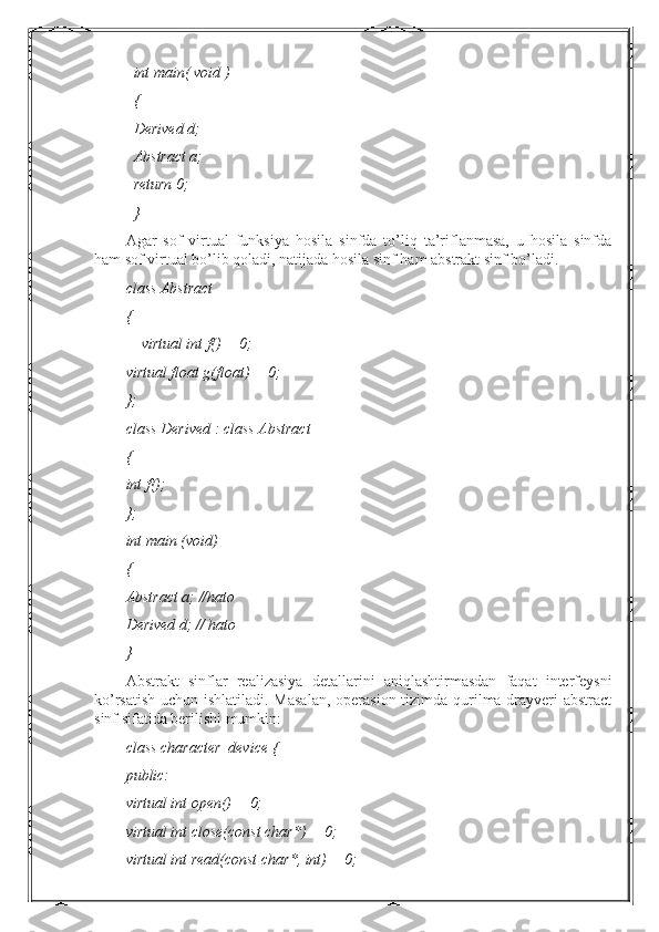 int main( void )
{
Derived d;
Abstract a;
return 0;
}
Agar   sof   virtual   funksiya   hosila   sinfda   to’liq   ta’riflanmasa,   u   hosila   sinfda
ham sof virtual bo’lib qoladi, natijada hosila sinf ham abstrakt sinf bo’ladi.
class Abstract
{
    virtual int f() = 0;
virtual float g(float) = 0;
};
class Derived : class Abstract
{
int f();
};
int main (void)
{
Abstract a; //hato
Derived d; // hato
}
Abstrakt   sinflar   realizasiya   detallarini   aniqlashtirmasdan   faqat   interfeysni
ko’rsatish uchun ishlatiladi. Masalan,  operasion tizimda qurilma drayveri  abstract
sinf sifatida berilishi mumkin: 
class character_device {
public:
virtual int open() = 0;
virtual int close(const char*) = 0;
virtual int read(const char*, int) = 0; 