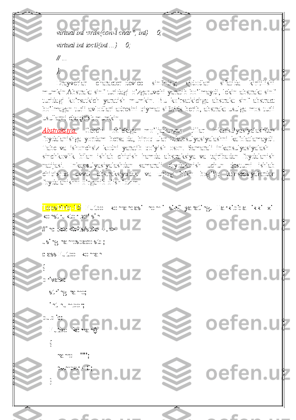 virtual int write(const char*, int) = 0;
virtual int ioctl(int ...) = 0;
// ...
};
Drayverlar   character_device   sinfining   ajdodlari   sifatida   kiritilishi
mumkin.Abstrakt   sinf   turidagi   o’zgaruvchi   yaratib   bo’lmaydi,   lekin   abstrakt   sinf
turidagi   ko’rsatkich   yaratish   mumkin.   Bu   ko’rsatkichga   abstrakt   sinf   abstract
bo’lmagan   turli   avlodlari   adresini   qiymat   sifatida   berib,  abstrakt   usulga   mos   turli
usullarni chaqirish mumkin.
Abstraksiya.   Garchi   ob’ektga   mo’ljallangan   tillar   inkapsulyasiyalashdan
foydalanishga   yordam   bersa-da,   biroq   ular   inkapsulyasiyalashni   kafolatlamaydi.
Tabe   va   ishonchsiz   kodni   yaratib   qo’yish   oson.   Samarali   inkapsulyasiyalash   -
sinchkovlik   bilan   ishlab   chiqish   hamda   abstraksiya   va   tajribadan   foydalanish
natijasi.   Inkapsulyasiyalashdan   samarali   foydalanish   uchun   dasturni   ishlab
chiqishda   avval   abstraksiyadan   va   uning   bilan   bog’liq   konsepsiyalardan
foydalanishni o’rganib olish lozim.
Topshiriq-15   Futbol   komandasi   nomli   sinf   yarating.   Tarkibida   ikki   xil
konstruktor bo‘lsin
#include <bits/stdc++.h>
using namespace std;
class Futbol_koman
{
private:
    string name;
    int number;
public:
    Futbol_koman()
    {
        name = "";
        number = 0;
    } 