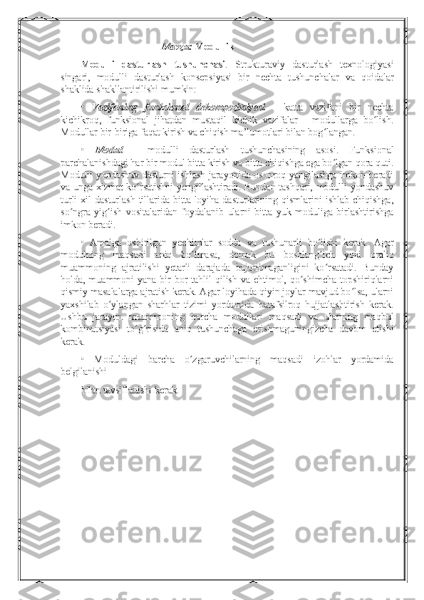 Mavzu:  Modullik
Modulli   dasturlash   tushunchasi .   Strukturaviy   dasturlash   texnologiyasi
singari,   modulli   dasturlash   konsepsiyasi   bir   nechta   tushunchalar   va   qoidalar
shaklida shakllantirilishi mumkin:
•   Vazifaning   funksional   dekompozitsiyasi   -   katta   vazifani   bir   nechta
kichikroq,   funksional   jihatdan   mustaqil   kichik   vazifalar   -   modullarga   bo lish.ʻ
Modullar bir-biriga faqat kirish va chiqish ma’lumotlari bilan bog langan.	
ʻ
•   Modul   -   modulli   dasturlash   tushunchasining   asosi.   Funksional
parchalanishdagi har bir modul bitta kirish va bitta chiqishga ega bo lgan qora quti.	
ʻ
Modulli yondashuv dasturni ishlash jarayonida osonroq yangilashga imkon beradi
va unga xizmat ko rsatishni  yengillashtiradi. Bundan tashqari, modulli yondashuv	
ʻ
turli  xil  dasturlash  tillarida bitta loyiha dasturlarining qismlarini  ishlab chiqishga,
so ngra   yig ish   vositalaridan   foydalanib   ularni   bitta   yuk   moduliga   birlashtirishga	
ʻ ʻ
imkon beradi.
•   Amalga   oshirilgan   yechimlar   sodda   va   tushunarli   bo lishi   kerak.   Agar	
ʻ
modulning   maqsadi   aniq   bo lmasa,   demak   bu   boshlang ich   yoki   oraliq	
ʻ ʻ
muammoning   ajratilishi   yetarli   darajada   bajarilmaganligini   ko rsatadi.   Bunday	
ʻ
holda, muammoni  yana bir  bor  tahlil  qilish va ehtimol, qo shimcha topshiriqlarni	
ʻ
qismiy masalalarga ajratish kerak. Agar loyihada qiyin joylar mavjud bo lsa, ularni	
ʻ
yaxshilab   o ylangan   sharhlar   tizimi   yordamida   batafsilroq   hujjatlashtirish   kerak.	
ʻ
Ushbu   jarayon   muammoning   barcha   modullari   maqsadi   va   ularning   maqbul
kombinatsiyasi   to g risida   aniq   tushunchaga   erishmaguningizcha   davom   etishi	
ʻ ʻ
kerak.
•   Moduldagi   barcha   o zgaruvchilarning   maqsadi   izohlar   yordamida	
ʻ
belgilanishi 
bilan tavsiflanishi kerak. 