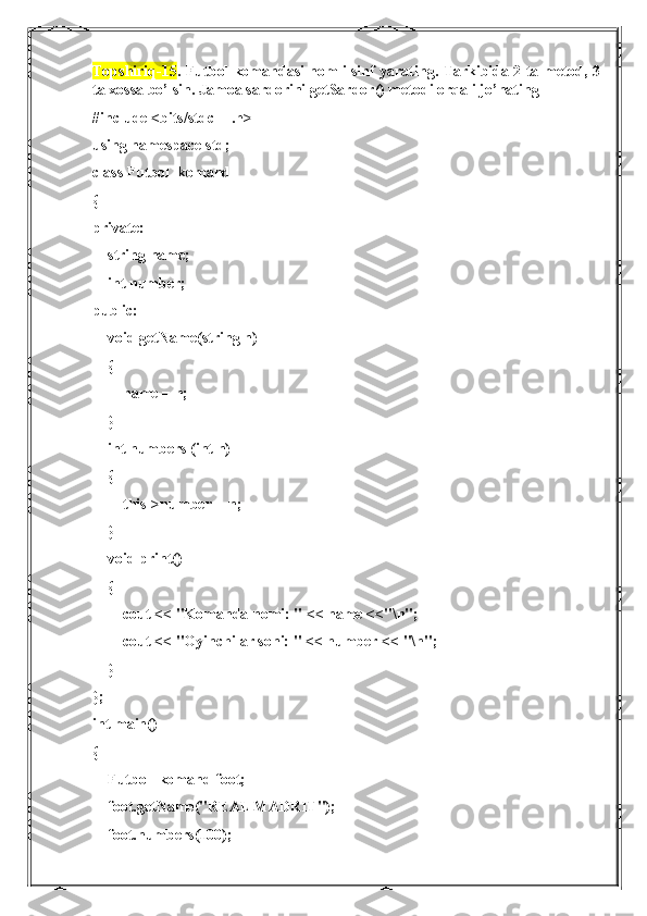 Topshiriq-15 . Futbol komandasi nomli sinf yarating. Tarkibida 2 ta metod, 3
ta xossa bo’lsin. Jamoa sardorini getSardor() metodi orqali jo’nating
#include <bits/stdc++.h>
using namespace std;
class Futbol_komand
{
private:
    string name;
    int number;
public:
    void getName(string n)
    {
        name = n;
    }
    int numbers (int n)
    {
        this->number = n;
    }
    void print()
    {
        cout << "Komanda nomi: " << name <<"\n";
        cout << "Oyinchilar soni: " << number << "\n";
    }
};
int main()
{
    Futbol_komand foot;
    foot.getName("REAL MADRIT");
    foot.numbers(100); 