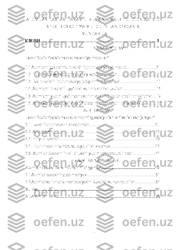 ATOMLAR DASTASI PARAMETRLARINI LAZER FOTOIONIZATSION
SPEKTROSKOPIYA METODI BILAN O ‘ RGANISH
MUNDARIJA
KIRISH………………………………………………………………………… 3
I NAZARIY QISM
L azer fotoionizatsion spektro skopiya metodlari
1.1  Atomlarni bosqichma-bosqich fotoionizatsiyalash metodi ……………….....6
1.2  Fotoionizatsiya metod i ning asosiy хarakteristikalari ………………………..7
1.3.  Ikki bosqichli fotoionizatsiya jarayonining kinetikasi ……………………...11
1.4.  Atomlarni bosqichli  u yg‘otish va ionlashtirish usullari …………………….16
1.5.  Atomlarn i  yuqori uyg‘ongan avtoionizatsion holatlar orqali ionlashtirish …19
1.6.  Atomlarn i  yuqori uyg‘ongan ridberg holatlari orqali ionlashtirish …………23
II TAJRIBA QISMI
L azer fotoionizatsion spektrometr ning asosiy qismlari va ishlash jarayoni
2 .1. Lazer fotoionizatsion spektrometr …………………………………………30
2.2. Azot lazeri.....................................................................................................32
2.3. Bo ‘ yoq lazerlari.............................................................................................35
2 .4 . Fotoionizasion kamera va qayd qilish sistemasi...........................................42
2.5.  Atom lar dastasini hosil qiluvchi yuqori temperaturali pech.....................44
III TAJRIBA NATIJALARI 
Atomlar dastasi parametrlarini o‘rganish..................................................49
3.1.Atomlar dastasining geometriyasi..................................................................51
3.2. Atomlar va ionlar konsentratsiyasini kuzatish va nazorat qilish....................54   
Xulosa............................................................................................................58
ADABIYOTLAR……………………………………………………………….59
1 