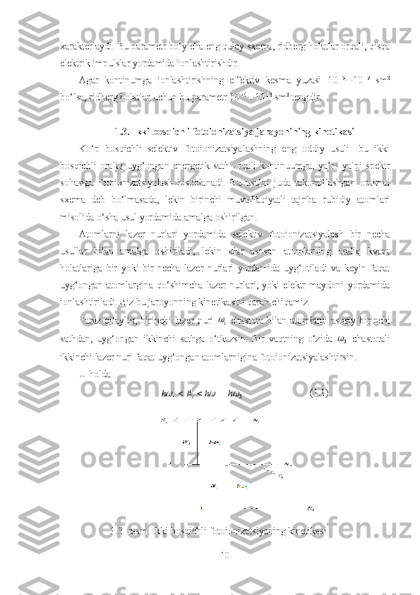 xarakterlaydi. Bu parametr bo‘yicha eng qulay sxema, ridberg holatlar orqali, qisqa
elektrik impulslar yordamida ionlashtirishdir.
Agar   kontinumga   ionlashtirishning   effektiv   kesma   yuzasi   10 -19
¸ 10 -17
  sm 2
bo‘lsa, ridberg holatlar uchun bu parametr  10 -14
¸ 10 -12
 sm 2
 tengdir.
1.3. Ikki bosqichli fotoionizatsiya jarayonining kinetikasi
Ko‘p   bosqichli   selektiv   fotoionizatsiyalashning   eng   oddiy   usuli-   bu   ikki
bosqichli   oraliq   uyg‘ongan   energetik   sath   orqali   kontinuumga,   ya’ni   yalpi   spektr
sohasiga   fotoionizatsiyalash   hisoblanadi.   Bu   usulni   juda   takomillashgan   optimal
sxema   deb   bo‘lmasada,   lekin   birinchi   muvaffaqiyatli   tajriba   rubidiy   atomlari
misolida o‘sha usul yordamida amalga oshirilgan.
Atomlarni   lazer   nurlari   yordamida   selektiv   fotoionizatsiyalash   bir   necha
usullar   bilan   amalga   oshiriladi,   lekin   ular   asosan   atomlarning   oraliq   kvant
holatlariga   bir   yoki   bir   necha   lazer   nurlari   yordamida   uyg‘otiladi   va   keyin   faqat
uyg‘ongan   atomlargina   qo‘shimcha   lazer   nurlari,   yoki   elektr   maydoni   yordamida
ionlashtiriladi. Biz bu jaroyonning kinetikasini qarab chiqamiz. 
Faraz  qilaylik, birinchi  lazer  nuri  1   chastota  bilan  atomlarni  asosiy  birinchi
sathdan,   uyg‘ongan   ikkinchi   sathga   o‘tkazsin.   Bir   vaqtning   o‘zida  
2	
   chastotali
ikkinchi lazer nuri faqat uyg‘ongan atomlarnigina fotoionizatsiyalashtirsin.
U holda 
211	
			h	h	E	h i			 (1.1)
1.3- rasm. Ikki bosqichli fotoionizatsiyaning kinetikasi
10 