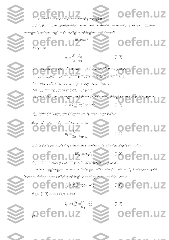 iE
- atomni ionlashtirish chegaraviy energiyasi.
Uzluksiz   lazer   yordamida   atomlarni   birinchi   energetik   sathdan   ikkinchi
energetik sathga uyg‘otish tezligi quyidagicha aniqlanadi.	
11	1	I	W	
Bu yerda 
2
1 21
1
2 A	
		 
 
 (1.2)
1	
 - radiatsion kvant o‘tishlarning ko‘ndalang kesma yuzasi 
1
I
-   u yg‘otuvchi lazer  nurining  intensivligi (foton•sm -2
•s -1
)  
21A
- kvant o‘tishlar uchun Eynshteyn koeffitsenti  

- atomning tabiiy spektral kengligi.
Kvant o‘tishlarni energetik to ‘ yintirish uchun quyidagi shart bajarilishi zarur	
(1) 1	1 1 1	(2 )	нас	I I	 		  
(1.3)
)1(
насI
- b irinchi kvant o ‘ tishlarning  t o ‘ yinish intensivligi
Agar 	
1
21	21	1	
			А		  bo‘lsa, u holda 	
2	
1	1
1
2	
		   
  (1.4)
Uzluksiz lazer nurlari yordamida atomlarni fotoionizatsiyalash tezligi	
2	2	2
IW	  (1.5)	
2	
- fotoionizatsiyalashning ko‘ndalang kesma yuzasi.
Har   bir   u yg‘ongan   atom   ion   holatga   to‘liq   o‘tish   uchun  	
2I   ionlashtiruvchi
lazer nurining intensivligi q u yidagi shartni qanoatlantirishi zarur.	
( 2 ) 1	
2 2 1	( )	нас	I I	 		  
(1.6)
Agar  (1.3)  ni hisobga olsak 
( 2) (1)
1
2
2нас пас	
I I I	
	
   (1.7)
yoki
11 