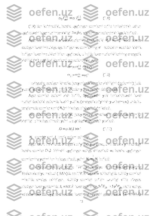 ( 2 ) (1)
2 1 нас насI I	 	 (1.8)
(1.8)   dan   ko‘rinadiki,   barcha   uyg‘ongan   atomlarni   to‘liq   ionlashtirish   uchun
uyg‘otuvchi lazer nuri intensivligi 
1 22	
 
 nisbatni qanoatlantirish kerak bo‘ladi.
Agar   biz   atomlarni   uzluksiz   nurlanishi   emas,   balki  	
(1)н   va   ( 2 )
н	   vaqt   davom
etadigan lazer impulsiga ega bo‘lgan va atomlarning 	
1 - radiatsion vaqtidan kichik
bo‘lgan lazer impulslari bilan uyg‘otsak, u holda lazer nurlanishlarining energetik
zichligi (	
 ) quyidagi shartlarni qanoatlantirishi zarur. 
1)1(
1 )2( 
	

нас
1
2)2(
2 	
				
нас (1.9)
Hozirgacha qaralgan kinetika jarayonlarda atomlar zichligini (qatlamini) juda
yuqori deb hisoblamadik. Optik jihatdan yupqa qatlam deb qaradik. 
Agar   atomlar   qatlami   zich   bo‘lib,   uyg‘otuvchi   yoki   ionlashtiruvchi   lazer
nurlari dastlabki qatlamda kuchli yutilsa (energetik to‘yinish yuz bermasa) unda bu
tenglamada atomlar soni (
0	
N )ni hisobga olishga to‘g‘ri keladi.
Ikki   bosqichli   fotoionizatsiya   jarayonining   kinetikasini   qaraganda   atomlar
zichligi 
D  hisobga olinadi: ya’ni u quyidagi shart orqali yoziladi.	
1 0	1	D N l		 
(1.10)	
0N
- atomlar soni ,
 	l - optik qatlam qalinligi .
Agar kvant o‘tishlarda energetik to‘yinish yuz bersa, u holda asosiy holatidagi
barcha   atomlar  
0(N )
  birinchi   uyg‘ongan   sathga   chiqariladi   va   barcha   uyg‘ongan
atomlarning yarimi ion holatga o‘tadi, ya’ni 	
2 1	
1
2	N N	  bo‘ladi.
Bu   sohadagi   dastlabki   tajriba   1971   yil   Rossiya   Fanlar   Akademiyasining
Spektroskopiya Instituti (ISAN)da prof. V.S. Letoxov rahbarligida rubidiy atomlari
misolida   amalga   oshirilgan.   Rubidiy   atomlari   to ‘ lqin   uzunligi   silliq   o‘zgara
oladigan lazer yordamida 	
A	7950	1	  lazer nuri bilan  2 2
1 2 1 25 5 s S p P 
 oraliq sathga
selektiv   ravishda   uyg‘otildi.   Rubin   lazerining   ikkinchi   garmonikasi  	
( 3471 )	A			
12 