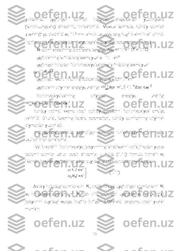 yordamida   uyg‘ongan   atomlar   ionlanish   chegarasidan   yuqorigacha
(kontinuumgacha)   chiqarilib,   ionlashtirildi.   Maxsus   kamirada   rubidiy   atomlariС	t	0	44	
 ga qizdirildi va 10 -3
 mm. simob ustuniga teng bug‘ bosimi hosil qilindi.
Tajriba natijasida rubidiy atomlariga tegishli quyidagi parametrlar aniq lan di.
-	
Rb  atom i spektrining  doppler ch a kengligi 	9 1 4 10	D c	  
 	( 100 )T C	 
- uyg‘otishning ko‘ndalang kesma yuzi σ
1 = 10 -1 1  
sm 2
- uyg‘ongan holatdan fotoionizatsiyalashning ko‘ndalang kesma yuzi 
σ
2 = 10 -1 8  
sm 2
- uyg‘ongan k vant holatni ng  radiatsion vaqti σ
1 =2,6· 10 -8 
sm 2
- u yg ‘ otishni to‘yinish energiya zichligi  	
(1) 8 2	
1	1, 2 10	нас	h	дж см		 	   
- f oto io n izatsiya lashni ng   t o‘ yinish   energiya   zichligi	
( 2 ) 8 2	2	0, 42 10	нас	h	дж см		 	   
Bunday   optimal   sxema   orqali   rubidiy   atomlarini   fotoionizats i ya si   amalga
oshirildi.   Chunki,   lazerning   barcha   parametrlari,   rubidiy   atomlarining   to‘yinish
qiymatidan yuqori edi. 
Endi   selektiv   ravishda   uyg‘otilgan   atomlarni   ionlashtirishning   bir   necha
usullari bilan tanishamiz.
Ikki   bosqichli   fotoionizatsiya   jarayonining   kinetikasini   optik   jihatdan   yupqa
qatlamli   atomlar   uchun   qarab   chiqamiz.   U   holda   (1.10)   formula   birinchi   va
ikkinchi bosqich uyg‘otishlar uchun quyidagi shartni qanoatlantirishi kerak.	


	

		
1
1	
2	2	
1	1	
l	N	
l	


(1.11)
Asosiy holatdagi atomlar soni  
1N
, oraliq holatga uyg‘otilgan atomlar soni  
2	
N
va   ionlashgan   atomlar   soni  
iN
  deb   olib,   atomlarni   uyg‘otish   va   ionlashtirish
jarayonini   quyidagi   vaqtga   bog‘liq   bo‘lgan   differensial   tenglama   orqali   yozish
mumkin: 
13 