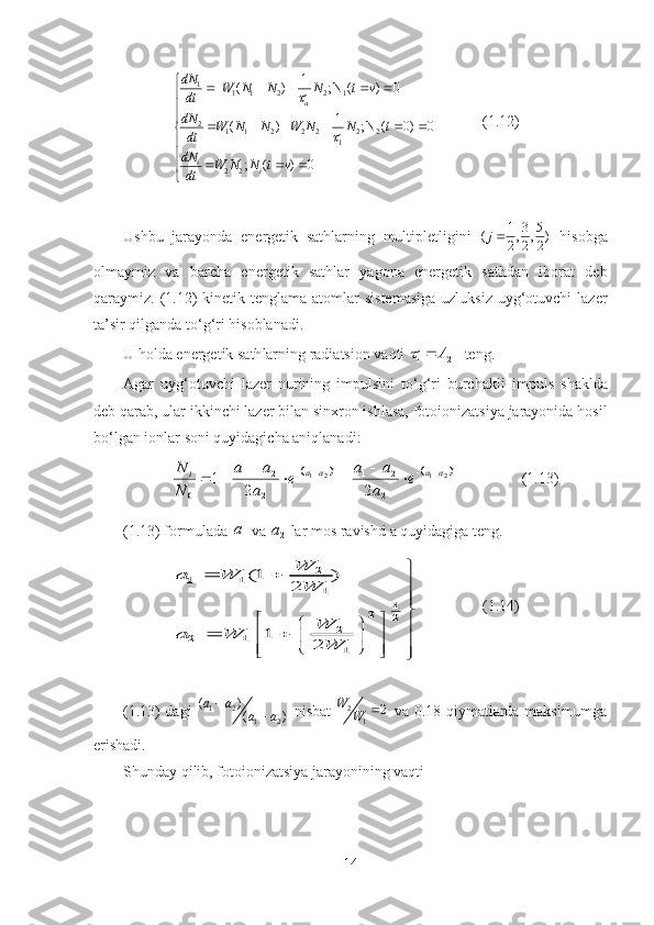 1
1 1 2 2 1
2
1 1 2 2 2 2 2
1
2 2 1
( ) ; N ( ) 0
1
( ) ; N ( 0) 0
; ( ) 0 a
i
idN
W N N N t v
dt
dN
W N N W N N t
dt
dN
W N N t v
dt	

    



     



  

 (1.12)
Ushbu   jarayonda   energetik   sathlarning   multipletligini   1 3 5
( , , )
2 2 2j 
  hisobga
olmaymiz   va   barcha   energetik   sathlar   yagona   energetik   sathdan   iborat   deb
qaraymiz. (1.12)  kinetik tenglama atomlar  sistemasiga  uzluksiz  uyg‘otuvchi  lazer
ta’sir qilganda to‘g‘ri hisoblanadi. 
U holda energetik  sath larning radiatsi o n vaqti 	
1	1 21	A			  teng.
Agar   uyg‘otuvchi   lazer   nurining   impulsini   to‘g‘ri   burchakli   impuls   shaklda
deb qarab ,  ular ikkinchi lazer bilan sinxron ishlasa, fotoionizatsiya jarayonida hosil
bo‘lgan ionlar soni quyidagicha aniqlanadi: 	
			t	t	а	а	а	а	i	е	
а
а	а	е	
а
а	а	
N
N	2	1	2	1	
2
2	1	
2
2	1	
0	2	2	
1											
(1.13)
(1.13) formulada 
1a
 va 
2	
a  lar mos ravishd   a quyidagiga teng.	
2	1 1	
1	
1	2	2	
2	2 1	
1	
(1 )	
2	
1	
2	
W	a W	
W	
W	a W	
W	
	 	

	 	 		 	 	 		 	 		 	
(1.14)
(1.13) dagi  	
1 2	
1 2 ( )
( )a a
a a
   nisbat   2
1 2W
W 
  va 0.18 qiymatlarda maksimumga
erishadi. 
Shunday qilib, fotoionizatsiya jarayonining vaqti 
14 