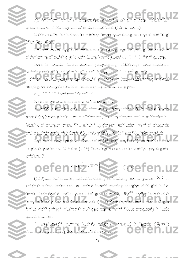 3).   Atomlarni   ionlanish   chegarasiga   yaqin   joylashgan   ridberg   holatlaridan
qisqa impulsli elektr maydoni ta’sirida ionlashtirish.(1.5- c –rasm.)
Ushbu   usullar   bir-biridan   ko ‘ ndalang   kesma   yuzasining   katta   yoki   kichikligi
bilan farq qiladi. 
Birinchi usulda uyg‘otish norezonans xarakterga ega bo‘lganligi uchun kvant
o‘tishlarning effektivligi yoki ko ‘ ndalang kesma yuzasi   σ
k =10 -19
-10 -18 
sm 2
 ga teng. 
Ikkinchi   usulda   fotoionizatsion   jarayonining   effektivligi   avtoionizatsion
sathning spektral kengligiga bog‘liq bo‘lib, σ
avto = 10 -1 7
-10 -15  
sm 2
 ga  teng. 
Uchinchi   usulda   jarayonning   effektivligi   oxirgi   ridberg   sathlarining   spektral
kengligi va ossillyator kuchlari bilan bog‘liq. Odatda bu qiymat 
σ
rid =  10 -1 4
-10 -12  
sm 2
  atrofida bo‘ladi. 
Endi har bir usullarni alohida ko‘rib chiqamiz.
Ko‘pchilik   atomlar   uchun   fotoionizatsiya   jarayonining   ko ‘ ndalang   kesma
yuzasi   (k )  asosiy  holat  uchun   o‘lchangan,   lekin  uyg‘ongan  oraliq  sathlardan  bu
kattalik   o‘lchangan   emas.   Shu   sababli   uyg‘ongan   sathlardan  	
2 ni   o‘lchaganda
oraliq sathning to‘yinish darajasi kuchsiz yoki kuchli bo‘lgan ikki holat mavjud: 
Uyg‘otish tezligi yuqori bo‘lgan holda (	
 1
111
1  ФWG
i		 ) kvant o‘tishlarda
to‘yinish yuz beradi. U holda (1.13) formulaga asosan ionlar zichligi quyidagicha
aniqlanadi.




 
22
21
0 1 Ф
i eN	

   (1.17)
(1.17)dan   ko‘rinadiki,   ionlashtirishning   ko‘ndalang   kesma   yuzasi  	
	2   ni
aniqlash   uchun   ionlar   soni   va   ionlashtiruvchi   nurning   energiya   zichligini   bilish
kerak.   Ionlashtirish   tezligi   yuqori   bo‘lgan   holda   (	

222
22 ФWG
i		 
)   ionlashtirish
jarayonida   to‘yinish   yuz   beradi.   Bunda   (1.13)   formulaga   muvofik   hosil   bo‘lgan
ionlar   zichligining   ionlashtirish   tezligiga   bog‘lanishini   ikkita   chegaraviy   holatda
qarash mumkin.
1.   Uyg‘otuvchi   nurning   kuchsiz   to‘yinishi   mavjud   bo‘lganda   ( 1
1 G
)
fotoionizatsiyalashning ikki holati bo‘lishi mumkin: 
17 