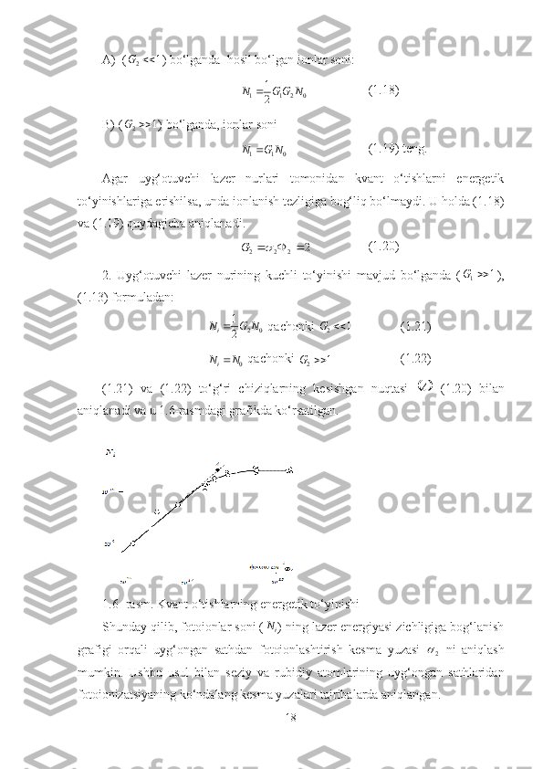 A)    ( 1
2 G
)   bo‘lganda    hosil bo‘lgan ionlar soni:
0211
21
NGGN  (1.18)
B) ( 1
2 G
) bo‘lganda, ionlar soni0	1	1	N	G	N	
(1.19) teng.
Agar   uyg‘otuvchi   lazer   nurlari   tomonidan   kvant   o‘tishlarni   energetik
to‘yinishlariga erishilsa, unda ionlanish tezligiga bog‘liq bo‘lmaydi. U holda (1.18)
va (1.19) quydagicha aniqlanadi.	
2	2	2	2				G
(1.20)
2.   Uyg‘otuvchi   lazer   nurining   kuchli   to‘yinishi   mavjud   bo‘lganda   ( 1
1 G
),
(1.13) formuladan: 
02
21
NGN
i 
 qachonki  1
2 G
(1.21)
0N	Ni
 qachonki 
1
2 G (1.22)
(1.21)   va   (1.22)   to‘g‘ri   chiziqlarning   kesishgan   nuqtasi  	
	 А
  (1.20)   bilan
aniqlanadi va u  1.6- rasmdagi grafikda ko‘rsatilgan.
1.6-  rasm. Kvant o‘tishlarning energetik to‘yinishi
Shunday qilib, fotoionlar soni (
iN
) ning lazer energiyasi zichligiga bog‘lanish
grafigi   orqali   uyg‘ongan   sathdan   fotoionlashtirish   kesma   yuzasi  
2   ni   aniqlash
mumkin.   Ushbu   usul   bilan   seziy   va   rubidiy   atomlarining   uyg‘ongan   sathlaridan
fotoionizatsiyaning ko‘ndalang kesma yuzalari tajribalarda aniqlangan. 
18 