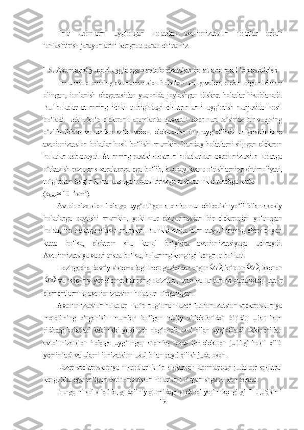 Endi   atomlarni   uyg‘ongan   holatdan   avtoionizatsion   holatlar   orqali
ionlashtirish jarayonlarini kengroq qarab chiqamiz.
1.5. Atomlarni yuqori uyg‘ongan avtoionizatsion holatlar orqali ionlashtirish
Umuman atomning avtoionizatsion holatlari uning valent elektroniga nisbatan
olingan,   ionlanish   chegarasidan   yuqorida   joylashgan   diskret   holatlar   hisoblanadi.
Bu   holatlar   atomning   ichki   qobig‘idagi   elektronlarni   uyg‘otish   natijasida   hosil
bo‘ladi.   Lekin   ko‘p  elektronli   atomlarda  quvvatli   lazer   nuri   ta’sirida   bir   vaqtning
o‘zida   ikkita   va   undan   ortiq   valent   elektronlarning   uyg‘otilishi   natijasida   ham
avtoionizatsion holatlar hosil bo‘lishi mumkin. Bunday holatlarni siljigan elektron
holatlar deb ataydi. Atomning pastki elektron holatlaridan avtoionizatsion holatga
o‘tkazish rezonans xarakterga ega bo‘lib, bunday kvant o‘tishlarning ehtimoliyati,
to‘g‘ridan-to‘g‘ri kontinuumga ionlashtirishga nisbatan ikki tartibga katta 
( σ
avto ≈ 10 -17 
sm 2
).
Avtoionizatsion   holatga   uyg‘otilgan   atomlar   nur   chiqarish   yo‘li   bilan   asosiy
holatlarga   qaytishi   mumkin,   yoki   nur   chiqarmasdan   bir   elektronini   yo‘qotgan
holda, ion holatga o‘tishi  mumkin. Bu ikki holda ham qaysi  birining ehtimoliyati
katta   bo‘lsa,   elektron   shu   kanal   bo‘yicha   avtoionizatsiyaga   uchraydi.
Avtoionizatsiya vaqti qisqa bo‘lsa, holatning kengligi kengroq bo‘ladi.
Hozirgacha davriy sistemadagi inert gazlardan argon	 Ar
, kripton		 Kr
, ksenon	
	
Xe
  va  ishqoriy-yer   elementlarining  ba’zilari,  uran  va  lantanoid guruhidagi  qator
elementlarning avtoionizatsion holatlari o‘rganilgan.
Avtoionizatsion holatlar - ko‘p pog‘onali lazer fotoionozatsion spektroskopiya
metodining   o‘rganishi   mumkin   bo‘lgan   tabiiy   ob’ektlaridan   biridir.   Ular   ham
ridberg   holatlari   kabi   ikki   yoki   uch   pog‘onali   usul   bilan   uyg‘otiladi.   Ikkinchidan
avtoionizatsion   holatga   uyg‘ongan   atomlar   tezda   ion-elektron   juftligi   hosil   qilib
yemiriladi va ularni ionizatsion usul bilan qayd qilish juda oson.
Lazer  spektroskopiya  metodlari   ko‘p  elektronli   atomlardagi   juda  tor  spektral
kenglikka ega bo‘lgan avtoionizatsion holatlarni o‘rganishga imkon beradi.
Bunga misol sifatida, godaliniy atomidagi spektral yarim kengligi Г=0,05  sm -1
19 