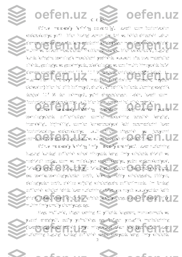 KIRISH
Bitiruv   malakaviy   ishining   dolzarbligi.   Lazerli   atom-fotoionizasion
spektraskopiya   yo ‘ li     bilan   hozirgi   zamon   ilm-fani   va   ishlab-chiqarishi   uchun
element   atomlarining   o ‘ ta   kam   miqdorini   aniqlaydigan   metodlarni   ishlab   chiqish
muhim   va   dolzarb   masalalardan   hisoblanadi.   Bu   shu   bilan   asoslanadiki,   bugungi
kunda   ko ‘ pgina   texnologik   masalalarni   yechishda   xususan:   o ‘ ta   toza   materiallar
olishda, geologiya va geoximiyada, taksikologiya va atrof muhit himoyasida ba’zi
element   atomlari   miqdorini   10 -9
¸   10 -10
  %   darajada   aniqlashga   to ‘ g ‘ ri   keladi.   Bu
muammolarni   an’anaviy   analitik   metodlar   (absorbsion,   fluoresent,   neytral-
aktivasion) bilan hal qilib bo ‘ lmaydi, chunki, ko ‘ pchilik hollarda ularning sezgirlik
darajasi   10 -7
  %   dan   oshmaydi,   ya’ni   chegaralangan.   Lekin,   lazerli   atom-
fotoionizasion spektraskopiya usuli bilan bu muammoni hal qilish mumkin.
Bitiruv   malakaviy   ishining   maqsadi .   Hozirgi   zamon   yuqori
texnologiyalarda   qo ‘ llaniladigan   atomlar   dastasining   tarqalish   kengligi,
intensivligi,   birjinsliligi,   atomlar   konsentratsiyasi   kabi   parametrlarini   lazer
fotoionizatsion   spektroskopiya   usuli   bilan   o ‘ rganish   va   jarayonni
optimallashtirishga qaratilgan taklif va xulosalar ishlab chiqishdan iborat.
Bitiruv   malakaviy   ishining   ilmiy   –   amaliy   ahamiyati .   Lazer   nurlarining
bugungi   kundagi   qo ‘ llanish   sohasi   nihoyatda   keng.   Ilmiy   sohalarda   chiziqli   va
nochiziqli   optika,   atom   va   molekulyar   spektroskopiya,   yadro   spektroskopiyasi,
fizikaviy-kimyo, bio-fizika, tibbiyot fizikasi va boshqalar bo ‘ lsa, amaliy sohalarda
esa   texnika-texnologiyalardan   tortib,   kosmos,   harbiy   sohalargacha,   tibbiyot,
ekologiyadan   tortib,   qishloq   xo ‘ jaligi   sohalarigacha   qo ‘ llanilmoqda.   Ilm-fandagi
qo ‘ llanish   sohalari   ichida   lazer   nurlarining   o ‘ ziga   xos   noyob   xususiyatidan   kelib
chiqib,   fizika,   kimyo   sohalarida   ko ‘ plab   kashfiyotlarga   sabab   bo ‘ lganligi   bilan
muhim ilmiy amaliy ahamiyatga ega. 
Bizga   ma’lumki,   o ‘ tgan   asrning   60   yillarida   kogerent,   monoxromatik   va
yuqori   energiyali,   qat’iy   yo ‘ nalishga   ega   bo ‘ lgan   yorug ‘ lik   manbalarining
(lazerlarning)   kashf   etilishi   dunyo   miqyosidagi   ulkan   kashfiyot   bo ‘ ldi.   Lazer
nurlarining   bugungi   kundagi   qo ‘ llanish   sohasi   nihoyatda   keng.   Ilmiy   sohalarda
2 