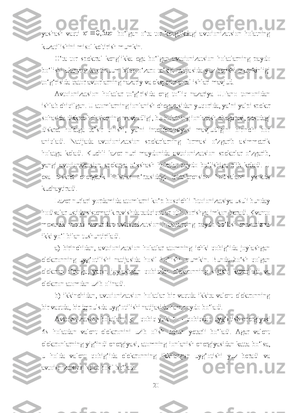 yashash   vaqti  нс5,0		   bo‘lgan   o‘ta   tor   kenglikdagi   avtoionizatsion   holatning
kuzatilishini misol keltirish mumkin.
O‘ta   tor   spektral   kenglikka   ega   bo‘lgan   avtoionizatsion   holatlarning   paydo
bo‘lishi  ularning kontinuum bilan o‘zaro ta’siri natijasida yuz berishi mumkinligi
to‘g‘risida qator avtorlarning nazariy va eksperimental ishlari mavjud.
Avtoionizatsion   holatlar   to‘g‘risida   eng   to‘liq   nazariya   U.Fano   tomonidan
ishlab chiqilgan. U atomlarning ionlanish chegarasidan yuqorida, ya’ni yalpi spektr
sohasida diskret holatlarning mavjudligi, bu holatning ionlanish  chegarasi, pastdagi
diskret   holatga   ta’sir   qilishi,   ya’ni   interferensiyasi   mavjudligini   birinchi   bor
aniqladi.   Natijada   avtoionizatsion   spektrlarning   formasi   o‘zgarib   asimmetrik
holatga   keladi.   Kuchli   lazer   nuri   maydonida   avtoionizatsion   spektrlar   o‘zgarib,
yangi   avtoionizatsion   spektrga   o‘xshash   holatlar   paydo   bo‘lishiga   olib   keladi.   U
esa   diskret   energetik   holatlar   o‘rtasidagi   interferension   hodisalarni   yanada
kuchaytiradi.
Lazer nurlari yordamida atomlarni ko‘p bosqichli fotoionizatsiya usuli bunday
hodisalar ustida sistematik ravishda tadqiqotlar olib borishga imkon beradi. Kvanto
mexanik   nuqtai   nazaridan   avtoionizatsion   holatlarning   paydo   bo‘lish   mexanizmi
ikki yo‘l bilan tushuntiriladi.
a)   birinchidan,   avtoionizatsion   holatlar   atomning   ichki   qobig‘ida   joylashgan
elektronning   uyg‘otilishi   natijasida   hosil   bo‘lishi   mumkin.   Bunda   bo‘sh   qolgan
elektron   o‘ringa,   yaqin   joylashgan   qobiqdan   elektronning   siljishi   kuzatiladi   va
elektron atomdan uzib olinadi.
b)   ikkinchidan,   avtoionizatsion   holatlar   bir   vaqtda   ikkita   valent   elektronning
bir vaqtda, bir impulsda uyg‘otilishi natijasida ham paydo bo‘ladi.
Avtoionizatsion holatlarni  
K -   qobiq yoki  
F   —   qobiqdan uyg‘otish energiyasi	
s6
  holatdan   valent   elektronini   uzib   olish   uchun   yetarli   bo‘ladi.   Agar   valent
elektronlarning yig‘indi energiyasi, atomning ionlanish energiyasidan katta bo‘lsa,
u   holda   valent   qobig‘ida   elektronning   ikkilangan   uyg‘otishi   yuz   beradi   va
avtoionizatsion holat hosil bo‘ladi.
20 