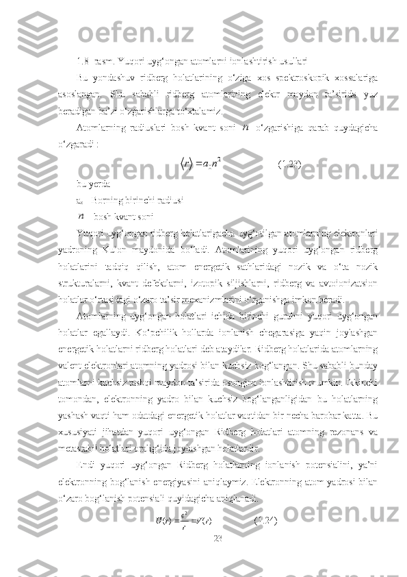 1.8- rasm. Yuqori uyg‘ongan atomlarni ionlashtirish usullari
Bu   yondashuv   ridberg   holatlarining   o‘ziga   xos   spektroskopik   xossalariga
asoslangan.   Shu   sababli   ridberg   atomlarining   elektr   maydon   ta’sirida   yuz
beradigan ba’zi o‘zgarishlarga to‘xtalamiz.
Atomlarning   radiuslari   bosh   kvant   soni  n   o‘zgarishiga   qarab   quydagicha
o‘zgaradi :	
2	
0n	a	r	
 (1.23)
bu  y erda
a
o  - Borning birinchi radiusi	
n
 - bosh kvant soni
Yuqori uyg‘ongan ridberg holatlarigacha  u yg‘otilgan atomlarning elektronlari
yadroning   Kulon   maydonida   bo‘ladi.   Atomlarining   yuqori   uyg‘ongan   ridberg
holatlarini   tadqiq   qilish,   atom   energetik   sathlaridagi   nozik   va   o‘ta   nozik
strukturalarni,   kvant   defektlarni,   izotopik   siljishlarni,   ridberg   va   avtoionizatsion
holatlar o‘rtasidagi o‘zaro ta’sir mexanizmlarini o‘rganishga imkon beradi.
Atomlarning   uyg‘ongan   holatlari   ichida   birinchi   guruhni   yuqori   uyg‘ongan
holatlar   egallaydi.   Ko‘pchilik   hollarda   ionlanish   chegarasiga   yaqin   joylashgan
energetik holatlarni ridberg holatlari deb ataydilar. Ridberg holatlarida atomlarning
valent elektronlari atomning yadrosi bilan kuchsiz bog‘langan. Shu sababli bunday
atomlarni kuchsiz tashqi maydon ta’sirida osongina ionlashtirish mumkin. Ikkinchi
tomondan,   elektronning   yadro   bilan   kuchsiz   bog‘langanligidan   bu   holatlarning
yashash vaqti ham odatdagi energetik holatlar vaqtidan bir necha barobar katta. Bu
xususiyati   jihatdan   yuqori   uyg‘ongan   Ridberg   holatlari   atomning   rezonans   va
metastabil holatlari oralig‘ida joylashgan holatlardir.
Endi   yuqori   uyg‘ongan   Ridberg   holatlarning   ionlanish   potensialini,   ya’ni
elektronning bog‘lanish energiyasini  aniqlaymiz. Elektronning atom yadrosi bilan
o‘zaro bog‘lanish potensiali quyidagicha aniqlanadi. 
)()( 2
rV
re
rU 
   (1.24)
23 