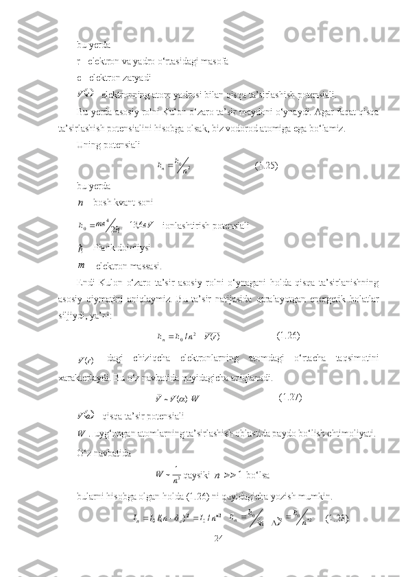 bu  y erda
r   - elektron va yadro o‘rtasidagi masofa
e   - elektron zaryadi
rV
 - elektronning atom yadrosi bilan qisqa ta’sirlashish potensiali.
Bu  y erda asosiy rolni  K ulon o‘zaro ta’sir maydoni o‘ynaydi. Agar faqat qisqa
ta’sirlashish potensialini hisobga olsak, biz vodorod atomiga ega bo‘lamiz.
Uning potensiali
20
nE
E
n 
 (1.25)
bu yerda	
n
  - bosh kvant soni	
2
4
0	me	E	  	eV6,	13
  -  ionlashtirish potensiali	

  - Plank doimiysi 
m
 - elektron massasi.
E ndi   Kulon   o‘zaro   ta’sir   asosiy   rolni   o‘ynagani   holda   qisqa   ta’sirlanishning
asosiy   qiymatini   aniqlaymiz.   Bu   ta’sir   natijasida   qaralayotgan   energetik   holatlar
siljiydi, ya’ni:
______
2
0 )(/ rVnEE
n  (1.26)
______	
)(r	V
  dagi   chiziqcha   elektronlarning   atomdagi   o‘rtacha   taqsimotini
xarakterlaydi. Bu o‘z navbatida quyidagicha aniqlanadi.
WVV )(~__	

 (1.27)	
	
aV
  -   qisqa ta’sir potensiali
W
 -   uyg‘ongan atomlarning ta’sirlashish oblastida paydo bo‘lish ehtimoliyati.
O‘z navbatida	
3
1	~	n	W
qaysiki 	1		n  bo‘lsa
bularni hisobga olgan holda (1.26) ni quyidagicha yozish mumkin.
2
02
0 /)/( 
 nInII
en	
   		 2*0
20
nE
nE
E
n 

(1.28)
24 