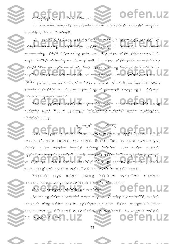 (1.28) dagi  
-  kvant defekti deb ataladi.
Bu   parametr   energetik   holatlarning   qisqa   ta’sirlashish   potensial   maydoni
ta’sirida siljishini ifodalaydi.*n
  -   esa   effektiv   kvant   soni   deyiladi.   Energetik   holatlarning   kvant   deffekti
orbital   momentning   oshishi   bilan   keskin   kamayadi.   Haqiqatdan   ham   orbital
momentning  oshishi   elektronning   yadro   atrofidagi   qisqa   ta’sirlashish   potensialida
paydo   bo‘lish   ehtimoliyatini   kamaytiradi.   Bu   qisqa   ta’sirlashish   potensialining
oshishi   bilan   va   o g‘ ir   atomlarda   bosh   kvant   sonining   boshlanish   hisobi   bilan
bog‘liq.   Masalan:   s eziy   atomi  	
s6   valent   elektroni   uchun   ionlanish   potensiali	
eV	89,3
  ga   teng,   bunda   6n
,  	87.1	*			n ,   albatta  	13,4	*	n	n .   bu   farq   bosh   kvant
sonining oshishi bilan juda katta qiymatlarga o‘zgarmaydi.  S eziyning 	
s elektroni
uchun bu qiymat 4 atrofida.
Yuqori   uyg‘ongan   atomlarning   yana   bir   muhim   parametrlaridan   biri   uning
nurlanish   vaqti .   Y uqori   uyg‘ongan   holatlarning   nurlanish   vaqtini   quyidagicha
ifodalash qulay.
3*	
n
nin			 (1.29)
Elektr   maydoni   atomlarni   lazer   nurlari   yordamida   u yg‘otilgandan   so‘ng,
impuls   ta’riqasida   beriladi.   Shu   sababli   Shtark   effekti   bu   holda   kuzatilmaydi,
chunki   elektr   maydon   impulsi   ridberg   holatlari   lazer   nurlari   ta’sirida
uyg‘otilgandan so ‘ ng beriladi. Bunda energetik sathlar bo‘linmaydi, kengaymaydi
va   siljimaydi.   Ionlashishning   effektivligi   100%   ga   bormasligi   mumkin,   chunki
atomlar pog‘onali ravishda uyg‘otilishda oraliq holatlarda qolib ketadi.
Yuqorida   qayd   etilgan   ridberg   holatlarga   uyg‘otilgan   atomlarni
ionlashtirishdagi uch yondashuv haqida qisqacha to‘xtalamiz:
a) Elektr maydon ta’sirida ionlashtirish
Atomning   elektron   spektrini   elektr   maydoni   shunday   o‘zgartiradiki,   natijada
ionlanish   chegarasidan   pastda   joylashgan   bir   qism   diskret   energetik   holatlar
kontinuumga tutashib ketadi  va avtoionizatsiya  yuz beradi. Bu  sxematik ravishda
1 .9 -  rasmda keltirilgan.
25 