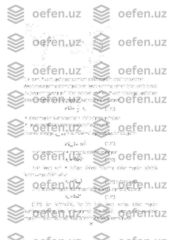  
1.9- rasm. Yuqori uyg‘ongan atomlarni elektr maydoni orqali ionlashtirish
Avtoionizatsiyaning   ehtimoliyati   bosh   kvant   sonining   oshishi   bilan   oshib   boradi.
Bu   jarayonni   nazariy   yo‘l   bilan   baholash   mumkin.   Yuqori   holatlarga   uyg‘otilgan
elektronning tashqi elektr maydonidagi potensial energiyasi 
zE
rrV  1
(1.30)	
E
-elektr maydon kuchlanganligi  z
-o‘qi bo‘yicha yo‘nalgan
r
-   yadro markazidan elektrongacha bo‘lgan masofa. 
Potensial energiya  21
max 	
E	r
 da maksimal qiymatga ega bo‘ladi, ya’ni 	
	
21
max 2 ErV  (1.31)
Bosh kvant sonining 	
n   qiymatida elektron energiyasi 	
	
1
2
2 
 nE
n (1.32)
Bosh   kvant   soni  	
n   bo‘lgan   diskret   holatning   elektr   maydon   ta’sirida
kontinuumga o‘tishi uchun	
		maxr	V	En
(1.33) bo ‘ lishi kerak.
U holda elektr maydon kuchlanganligining kritik qiymati (
krE
) teng.	
	
4
2 
 nE
kr (1.34)
(1.34)   dan   ko‘rinadiki,   har   bir   bosh   kvant   soniga   elektr   maydon
kuchlanganligining   bitta   kritik   qiymati   mos   keladi.   Lazer   nurlari   va   elektr
maydonining atomga birgalikdagi ta’sirining effektiv kesma yuzasi
26 