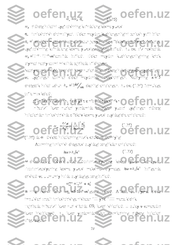 u	R	u					  (1.35)	
R
- ridberg holatini uyg‘otishning ko‘ndalang kesma yuzasi 
u
-   ionlashtirish   ehtimoliyati.   Elektr   maydon   kuchlanganligini   tanlash   yo‘li   bilan	
1u
 erishish mumkin. Natijada butun jarayonning effektivligi ridberg holatlariga
uyg‘otishning   ko‘ndalang   kesma   yuzasiga   bog‘liq   bo‘ladi.   Bu   esa   o‘z   navbatida	
2	15	12	10	10	sm	R			¸		
atrofida   bo‘ladi.   Elektr   maydon   kuchlanganligining   kritik
qiymati natriy atomi misolida tajribada o‘lchangan. 
Natriy atomlari ikki bosqichli lazer nurlari bilan ridberg holatlarigacha uyg‘otilgan
va   uyg‘ongan   atomlar   elektr   maydonida   ionlashtirilgan.   Natriyning  	
15n
energetik holati uchun  
smkV
E
kr 12
  ekanligi aniqlangan. Bu esa   (1.34)   formulaga
to‘la mos keladi.
b) Infraqizil lazer nurlari yordamida ionlashtirish
Infraqizil   lazer   nurlari   yordamida   atomlarni   yuqori   uyg‘ongan   ridberg
holatlaridan ionlashtirishda effektiv kesma yuzasi quyidagicha aniqlanadi:
5 2
03
33 64
naE
i
nu 



	
		
 (1.36)
(1.36)  da  	
 - diskret holatlarning nozik struktura doimiyligi
Atomning ionlanish chegarasi quyidagi tenglikdan aniqlanadi:
           2
nE
i	
 (1.37)	

-chastotaning   oshishi   bilan   fotoionizatsiyaning   kesma   yuzasi   kamayadi.
Fotoionizatsiyaning   kesma   yuzasi   maksimal   qiymatga   2
nE
i	

  bo‘lganda
erishadi va u umumiy holda quyidagiga teng bo‘ladi.
2
0max
34,0 an
nu 	
	
n
-ning   oshishi   bilan   216
105 sm
nu 
	
gacha   oshadi.   Albatta   bu   qiymat   elektr
impulslari orqali ionlashtirishga nisbatan 	
100  yoki  1000
 marta kichik. 
Tajribada   infraqizil   lazer nuri  sifatida  
2	CO -lazeri  ishlatiladi. U qulay v samarador
lazer   hisoblanadi.   Bu   lazer   yordamida   uran   atomlarining   ridberg   holatlari
o‘rganilgan.
27 