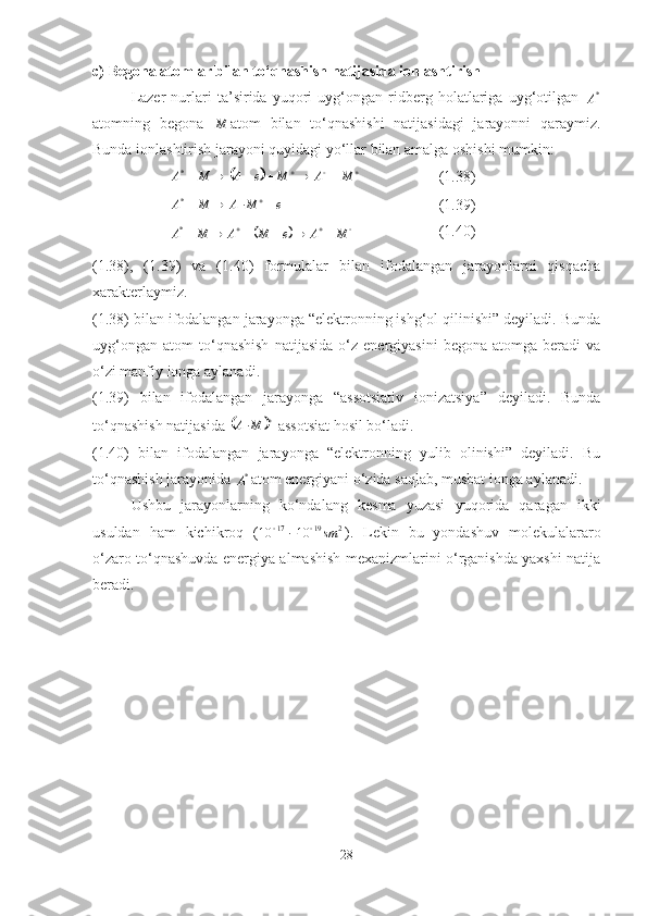 c ) Begona atomlar bilan to ‘ qnashish natijasida ionlashtirish
Lazer   nurlari   ta’sirida   yuqori   uyg‘ongan   ridberg   holatlariga   uyg‘otilgan   *
А
atomning   begona   М
atom   bilan   to‘qnashishi   natijasidagi   jarayonni   qaraymiz.
Bunda ionlashtirish jarayoni quyidagi yo‘llar bilan amalga oshishi mumkin:											М	А	М	е	А	М	А*
(1.38)	
е	М	А	М	А				
*
(1.39)	
	

 МАеМАМА *
(1.40)
(1.38) ,   (1.39)   va   (1.40)   formulalar   bilan   ifodalangan   jarayonlarni   qisqacha
xarakterlaymiz. 
(1.38) bilan ifodalangan jarayonga “elektronning ishg‘ol qilinishi” deyiladi. Bunda
uyg‘ongan   atom   to‘qnashish   natijasida   o‘z   energiyasini   begona   atomga  beradi   va
o‘zi manfiy ionga aylanadi.
(1.39)   bilan   ifodalangan   jarayonga   “assotsiativ   ionizatsiya”   deyiladi.   Bunda
to‘qnashish natijasida 	
	 
 МА
 assotsiat hosil bo‘ladi.
(1.40)   bilan   ifodalangan   jarayonga   “elektronning   yulib   olinishi”   deyiladi.   Bu
to‘qnashish jarayonida  *
А atom energiyani o‘zida saqlab, musbat ionga aylanadi. 
Ushbu   jarayonlarning   ko‘ndalang   kesma   yuzasi   yuqorida   qaragan   ikki
usuldan   ham   kichikroq   ( 21917	
10	10	sm 	¸
).   Lekin   bu   yondashuv   molekulalararo
o‘zaro to‘qnashuvda energiya almashish mexanizmlarini o‘rganishda yaxshi natija
beradi.
28 