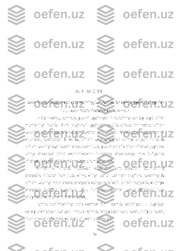 II  TAJRIBA QISMI
Lazer fotoionizatsion spektrometr ning tuzilishi va ishlash jarayonini  o‘ rganish
1.1. Lazer fotoionizatsion spektrometr
Endigi   navbat,   tajribada   yuqori   uyg ‘ ongan   holatlarning   qanday   qayd   qilish
mumkinligi   haqida.   Ko ‘ p   pog ‘ onali   uyg ‘ otish   usulida   albatta   bir   nechta   to ‘ lqin
uzunligi   silliq   o ‘ zgara   oladigan   lazerlar   qo ‘ llaniladi.   Masalaning   nozik   tomoni
shundaki,   lazerlardan   λ
1   va   λ
2 ,   to ‘ lqin   uzunligidagilar   doimiy   qolgani   holda   λ
3
to ‘ lqin uzunligidagi lazerni chastotasini juda yuqori aniqlik bilan o ‘ lchash, ayniqsa
uning   chastotasi   biror   avtoionizatsion   holatning   chastotasiga   mos   bo ‘ lganda
o ‘ lchash ishlarini olib borish muhim ahamiyatga ega.
Ko ‘ pchilik   hollarda   murakkab   strukturali   ko ‘ p   elektronli   atomlarning
energetik   holatlari   ham   juda   xilma-xilligi   uchun   uchinchi   pog ‘ ona   lazerning   λ
3
to ‘ lqin uzunligi biror diskret energetik sathga mos kelib qolishi natijasida «lojniy»
energetik   holatlar   kuzatiladi.   Shu   hollardan   qochish   uchun   tajribani   juda
ehtiyotkorlik bilan olib borish kerak.
Tajriba   qurilmasining   optik   sxemasi   2.1   -   rasmda   keltirilgan.   U   quyidagi
asosiy qismlardan tuzilgan:  impuls rejimda ishlaydigan  azot lazeri, bo’yoq lazeri,
fotoionizatsion kamera va qayd qiluvchi qurilmalar.
29 