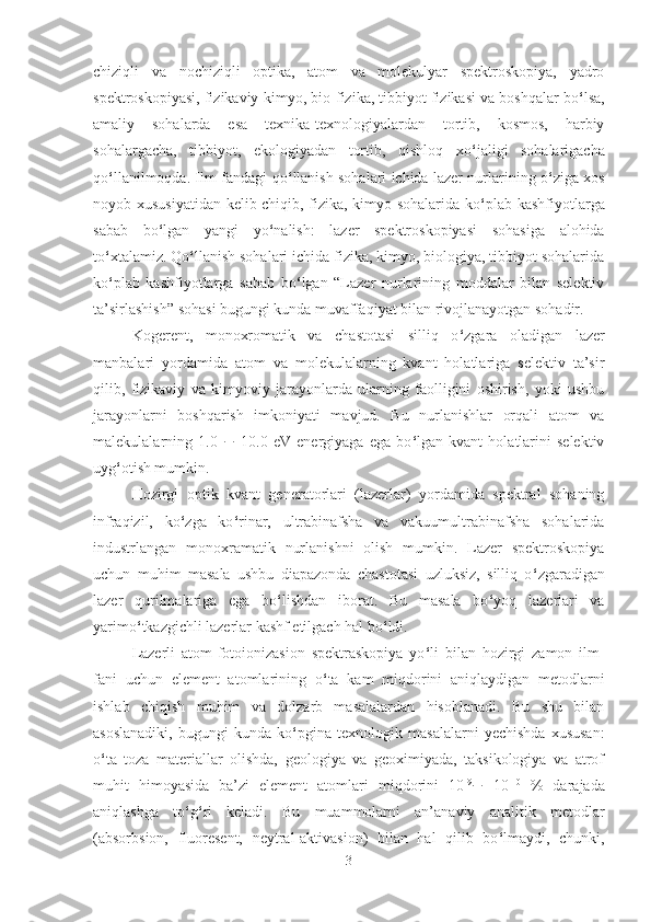 chiziqli   va   nochiziqli   optika,   atom   va   molekulyar   spektroskopiya,   yadro
spektroskopiyasi, fizikaviy-kimyo, bio-fizika, tibbiyot fizikasi va boshqalar bo ‘ lsa,
amaliy   sohalarda   esa   texnika-texnologiyalardan   tortib,   kosmos,   harbiy
sohalargacha,   tibbiyot,   ekologiyadan   tortib,   qishloq   xo ‘ jaligi   sohalarigacha
qo ‘ llanilmoqda. Ilm-fandagi qo ‘ llanish sohalari ichida lazer nurlarining o ‘ ziga xos
noyob xususiyatidan kelib chiqib, fizika, kimyo sohalarida ko ‘ plab kashfiyotlarga
sabab   bo ‘ lgan   yangi   yo ‘ nalish:   lazer   spektroskopiyasi   sohasiga   alohida
to ‘ xtalamiz. Qo ‘ llanish sohalari ichida fizika, kimyo, biologiya, tibbiyot sohalarida
ko ‘ plab   kashfiyotlarga   sabab   bo ‘ lgan   “Lazer   nurlarining   moddalar   bilan   selektiv
ta’sirlashish” sohasi bugungi kunda muvaffaqiyat bilan rivojlanayotgan sohadir.
Kogerent,   monoxromatik   va   chastotasi   silliq   o ‘ zgara   oladigan   lazer
manbalari   yordamida   atom   va   molekulalarning   kvant   holatlariga   selektiv   ta’sir
qilib,   fizikaviy   va   kimyoviy   jarayonlarda   ularning   faolligini   oshirish,   yoki   ushbu
jarayonlarni   boshqarish   imkoniyati   mavjud.   Bu   nurlanishlar   orqali   atom   va
malekulalarning   1.0   ¸   10.0   eV   energiyaga   ega   bo ‘ lgan   kvant   holatlarini   selektiv
uyg ‘ otish mumkin. 
Hozirgi   optik   kvant   generatorlari   (lazerlar)   yordamida   spektral   sohaning
infraqizil,   ko ‘ zga   ko ‘ rinar,   ultrabinafsha   va   vakuumultrabinafsha   sohalarida
industrlangan   monoxramatik   nurlanishni   olish   mumkin.   Lazer   spektroskopiya
uchun   muhim   masala   ushbu   diapazonda   chastotasi   uzluksiz,   silliq   o ‘ zgaradigan
lazer   qurilmalariga   ega   bo ‘ lishdan   iborat.   Bu   masala   bo ‘ yoq   lazerlari   va
yarimo ‘ tkazgichli lazerlar kashf etilgach hal bo ‘ ldi.
Lazerli   atom-fotoionizasion   spektraskopiya   yo ‘ li   bilan   hozirgi   zamon   ilm-
fani   uchun   element   atomlarining   o ‘ ta   kam   miqdorini   aniqlaydigan   metodlarni
ishlab   chiqish   muhim   va   dolzarb   masalalardan   hisoblanadi.   Bu   shu   bilan
asoslanadiki,   bugungi   kunda   ko ‘ pgina   texnologik   masalalarni   yechishda   xususan:
o ‘ ta   toza   materiallar   olishda,   geologiya   va   geoximiyada,   taksikologiya   va   atrof
muhit   himoyasida   ba’zi   element   atomlari   miqdorini   10 -9
¸   10 -10
  %   darajada
aniqlashga   to ‘ g ‘ ri   keladi.   Bu   muammolarni   an’anaviy   analitik   metodlar
(absorbsion,   fluoresent,   neytral-aktivasion)   bilan   hal   qilib   bo ‘ lmaydi,   chunki,
3 