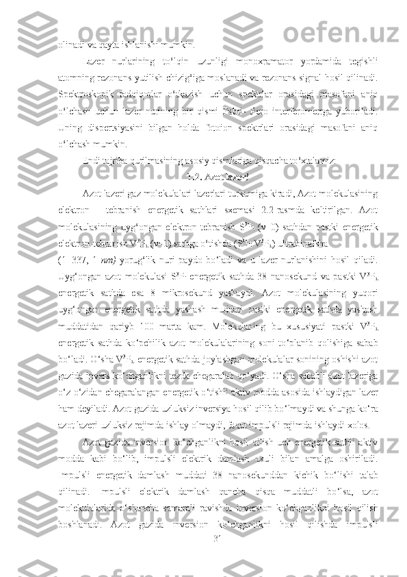 olinadi va qayta ishlanishi mumkin.
Lazer   nurlarining   to ‘ lqin   uzunligi   monoxramator   yordamida   tegishli
atomning rezonans yutilish chizig ‘ iga moslanadi va rezonans signal hosil qilinadi.
Spektroskopik   tadqiqotlar   o ‘ tkazish   uchun   spektrlar   orasidagi   masofani   aniq
o ‘ lchash   uchun   lazer   nurining   bir   qismi   Fabri-   Pero   interferometrga   yuboriladi.
Uning   dispertsiyasini   bilgan   holda   fotoion   spektrlari   orasidagi   masofani   aniq
o ‘ lchash mumkin.
Endi tajriba qurilmasining asosiy qismlariga qisqacha to ‘ xtalamiz:
1.2. Azot lazeri
Azot lazeri gaz molekulalari lazerlari turkumiga kiradi, Azot molekulasining
elektron   -   tebranish   energetik   sathlari   sxemasi   2.2-rasmda   keltirilgan.   Azot
molekulasining   uyg ‘ ongan   elektron-tebranish   S 3
P
i   (ν=0)   sathdan   pastki   energetik
elektron- tebranish V 3
P
d  (ν=0) sathga o ‘ tishda (S 3
P
i  V 3
P
d )  ultrabinafsha 
(1=337,   1   nm)   yorug ‘ lik   nuri   paydo   bo ‘ ladi   va   u   lazer   nurlanishini   hosil   qiladi.
Uyg ‘ ongan   azot   molekulasi   S 3
P
i   energetik   sathda   38   nanosekund   va   pastki   V 3
P
d
energetik   sathda   esa   8   mikrosekund   yashaydi.   Azot   molekulasining   yuqori
uyg ‘ ongan   energetik   sathda   yashash   muddati   pastki   energetik   sathda   yashash
muddatidan   qariyb   100   marta   kam.   Molekulaning   bu   xususiyati   pastki   V 3
P
d
energetik   sathda   ko ‘ pchilik   azot   molekulalarining   soni   to ‘ planib   qolishiga   sabab
bo ‘ ladi. O ‘ sha   V 3
P
d   energetik sathda joylashgan molekulalar sonining oshishi azot
gazida invers ko ‘ chganlikni tezda chegaralab qo ‘ yadi. O ‘ sha sababli azot lazeriga
o ‘ z-o ‘ zidan chegaralangan energetik o ‘ tishli aktiv modda asosida ishlaydigan lazer
ham deyiladi. Azot gazida uzluksiz inversiya hosil qilib bo ‘ lmaydi va shunga ko ‘ ra
azot lazeri uzluksiz rejimda ishlay olmaydi, faqat impulsli rejimda ishlaydi xolos.
Azot   gazida   inversion   ko ‘ chganlikni   hosil   qilish   uch   energetik   sathli   aktiv
modda   kabi   bo ‘ lib,   impulsli   elektrik   damlash   usuli   bilan   amalga   oshiriladi.
Impulsli   energetik   damlash   muddati   38   nanosekunddan   kichik   bo ‘ lishi   talab
qilinadi.   Impulsli   elektrik   damlash   qancha   qisqa   muddatli   bo ‘ lsa,   azot
molekulalarida   o ‘ shancha   samarali   ravishda   inversion   ko ‘ chganlikni   hosil   qilish
boshlanadi.   Azot   gazida   inversion   ko ‘ chganlikni   hosil   qilishda   impulsli
31 