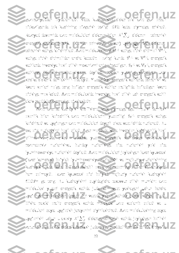 gazorazryaddan   foydalaniladi.   Katta   kuchlanishli   elektr   toki   azot   gazi   orqali
o ‘ tkazilganda   tok   kuchining   o ‘ zgarish   tezligi   di/dt   katta   qiymatga   erishadi.
Razryad   davomida   azot   molekulalari   elektron   bilan   elektron   -   tebranish
energetik   sathdan   (Frank   -   Konden   prinsipiga   asosan)   uyg ‘ ongan   S 3
P
i   elektron-
tebranish sathga ko ‘ chiriladi. Azot molekulasining S 3
Pi sathga o ‘ tish  ehtimoli V 3
P
d
sathga   o ‘ tish   ehtimolidan   ancha   kattadir.   Hozirgi   kunda   S 3
P
i   va   V 3
P
d   energetik
sathlarda inversiya hosil qilish mexanizmi aniq o ‘ rgatilgan.   S
3 P
i   va V
3 P
d   energetik
sathlarga   ikkinchi   musbat   sistema   deyiladi.   Pastdan   yuqoriga   yo ‘ nalgan   uzun
strelka elektrik damlashni  ifodalaydi. Yuqoridagi energetik sathlarda tebranish va
kvant   sonlari   nolga   teng   bo ‘ lgan   energetik   sathlar   oralig ‘ ida   bo ‘ ladigan   kvant
o ‘ tishga mos keladi. Azot molekulasida inversiya hosil qilish uch energetik sathli
aktiv moddalar sxemasiga o ‘ xshashdir.
Azot   lazerida   kuchayish   koeffisienti   katta   qiymatga   ega.   Impulsli   damlash
osonlik   bilan   ko ‘ pchilik   azot   molekulalarini   yuqoriligi   S
3 P
i   energetik   sathga
ko ‘ chiradi va uyg ‘ ongan azot molekulalari deyarli qisqa vaqt ichida nurlanadi. Bu
esa  o ‘ ta nurlanishni   hosil   qiladi. Agar  moddada  katta  inversion ko ‘ chganlik hosil
qilinsa   va   juda   qisqa   muddatda   yuqori   energetik   sathlardagi   molekulalar
rezonatorsiz   nurlanishsa,   bunday   nurlanishga   o ‘ ta   nurlanishi   yoki   o ‘ ta
lyuminessensiya nurlanishi deyiladi. Azot molekulalari joylashgan lazer kyuvetasi
(lazer   kamerasi)   bo ‘ ylab   lyuminessensiya   nurlanishi   va   majburiy   nurlanishning
kuchayishi   juda   katta   bo ‘ lgani   sababli   optik   rezonatorning   qo ‘ llanish   zaruriyati
ham   qolmaydi.   Lazer   kyuvetasi   o ‘ qi   bo ‘ ylab   majburiy   nurlanish   kuchayishi
60db/m   ga   teng.   Bu   kuchayishni   quyidagicha   tasavvur   qilish   mumkin:   azot
molekulasi   yuqori   energetik   sathda   juda   kam   vaqt   yashagani   uchun   barcha
uyg ‘ ongan   molekulalar   deyarli   bir   vaqtda   yuqori   sathdan   pastki   sathga   o ‘ tadi.
O‘ sha   pastki   oraliq   energetik   sathda   molekula   uzoq   saqlanib   qoladi   va   u
molekulani   qayta   uyg ‘ otish   jarayonini   qiyinlashtiradi.   Azot   molekulasining   qayta
uyg ‘ onishi   uchun   u   asosiy   elektron   tebranish   sathda   joylashgan   bo ‘ lishi
zarur. Shunga ko ‘ ra elektrik damlash juda qisqa muddatli impuls bo ‘ lib, bir yo ‘ la
32 