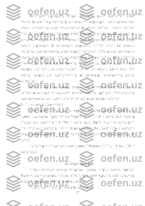 Azot   lazeri   quyidagicha   ishlaydi:   2.2-rasmda   yuqori   kuchlanishli   elektr
manbai   R
3   qarshilik yordamida   S
n   kondensatorni zaryadlaydi.   Tashqi generatordan
tiratron   lampasining   turiga   impuls   beriladi   va   tiratron   ochiladi.   Tiratron   ochilishi
bilan   S
n   kondensaterda   to ‘ plangan   elektr   energiya   S
l   kondensatorga   uzatiladi   va
kondensator zaryadlanadi.   S
l     kondensator lazer kamerasidagi asosiy elektrodlarga
parallel   joylashgan.   S
l   kondensator   zaryadlanib   bo ‘ lishi   bilan   ikki   elektrod
oralig ‘ ida, lazer kamerasida, elektr zaryadi boshlanadi. O ‘ sha vaqtda ikki elektrod
orasida   katta   kuchlanishli   impulsli   elektr   razryadi   paydo   bo ‘ ladi.   Kuchlanishning
o ‘ sishi   juda   tez   (vertikal)   tik   ravishda   ko ‘ tarilib   juda   qisqa   muddatli   bo ‘ ladi.
Razryad   toki   ham   juda   qisqa   muddatli   15 ¸ 20   nanosekund   davom   etadi.   2.2-
rasmda   razryad   toki   kuchlanishining   va   generasiya   kinetikasining   grafigi
ko'rsatilgan.
Ana   shunday   qisqa   muddatli   razryad   lazer   kamerasida   elektron   haroratini
oshiradi  va azot  gazi  molekulalarini  samarali  ravishda  uyg ‘ otadi. O ‘ sha sharoitda
lazer kamerasidan azot lazeri nurlanishi chiqadi va generasiya nurlanishi 
5 ¸ 10 nanosekund davom etadi.
Shuni   aytish   lozimki,   sanoat   tayyorlab   chiqarayotgan   azot   lazerlarining
quvvati juda past va foydali ish koeffisiyenti 0,001-0
, 01 % ni tashkil etadi. Nazariy
jihatdan   azot   lazerining   FIK   16%   ni   tashkil   etadi.   Ayrim   mualliflar   tajriba   yo ‘ li
bilan mitti azot lazerlarida FIK ni 1% yetkazishgan. Azot lazeri bo ‘ yoq lazerlarini
ishga tushirishda samarali damlash manbai sifatida o ‘ z o ‘ rnini mustahkam egallab
turibdi.
Bunda bayon qilingan azot lazeri quvvati 1Megavatt   bo ‘ lib, FIK esa 0,1% ni
tashkil etadi.
1.3. Bo ‘ yoq lazerlari
Bo ‘ yoq   eritmalari   asosida   ishlaydigan   lazerga   bo ‘ yoq   lazerlari   deyiladi.
Aktiv   moddaning   agregat   holatiga   ko ‘ ra   bo ‘ yoq   lazeri   suyuqlik   lazeri   turkumiga
kiradi. Bo ‘ yoq lazeri 1966-yilda ishga tushirildi.
Bo ‘ yoq lazerining ajoyib xususiyatlari mavjud:
34 