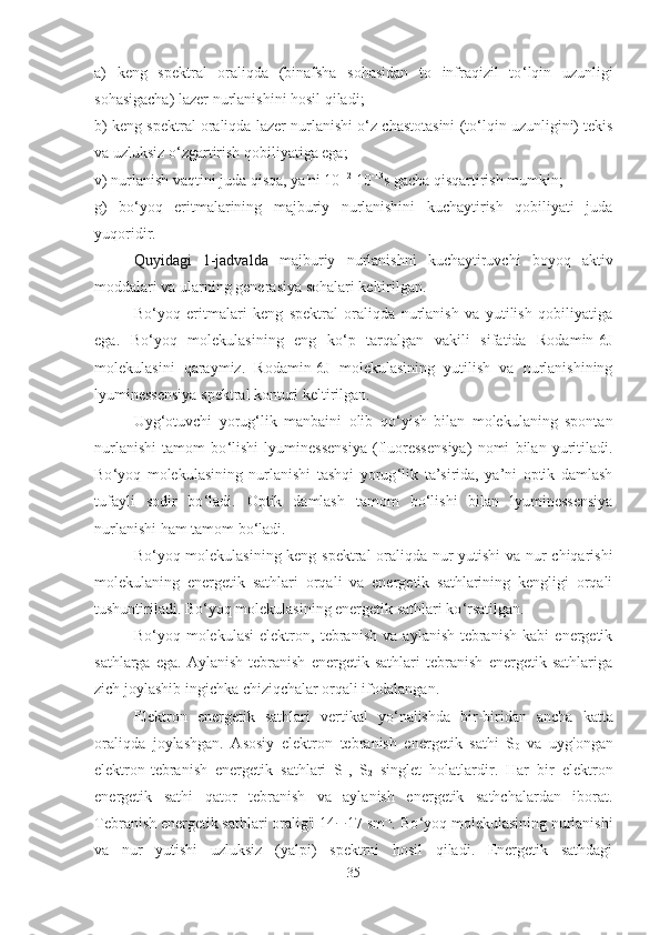 a)   keng   spektral   oraliqda   (binafsha   sohasidan   to   infraqizil   to ‘ lqin   uzunligi
sohasigacha) lazer nurlanishini hosil qiladi;
b) keng spektral oraliqda lazer nurlanishi o ‘ z chastotasini (to ‘ lqin uzunligini) tekis
va uzluksiz o ‘ zgartirish qobiliyatiga ega; 
v) nurlanish vaqtini juda qisqa, ya'ni 10 -12
 10 -13
s gacha qisqartirish mumkin; 
g)   bo ‘ yoq   eritmalarining   majburiy   nurlanishini   kuchaytirish   qobiliyati   juda
yuqoridir.
Quyidagi   1-jadvalda   majburiy   nurlanishni   kuchaytiruvchi   boyoq   aktiv
moddalari va ularning generasiya sohalari keltirilgan.
Bo ‘ yoq   eritmalari   keng   spektral   oraliqda   nurlanish   va   yutilish   qobiliyatiga
ega.   Bo ‘ yoq   molekulasining   eng   ko ‘ p   tarqalgan   vakili   sifatida   Rodamin-6J
molekulasini   qaraymiz.   Rodamin-6J   molekulasining   yutilish   va   nurlanishining
lyuminessensiya spektral konturi keltirilgan.
Uyg ‘ otuvchi   yorug ‘ lik   manbaini   olib   qo ‘ yish   bilan   molekulaning   spontan
nurlanishi   tamom   bo ‘ lishi   lyuminessensiya   (fluoressensiya)   nomi   bilan   yuritiladi.
Bo ‘ yoq   molekulasining   nurlanishi   tashqi   yorug ‘ lik   ta’sirida,   ya’ni   optik   damlash
tufayli   sodir   bo ‘ ladi.   Optik   damlash   tamom   bo ‘ lishi   bilan   lyuminessensiya
nurlanishi ham tamom bo ‘ ladi.
Bo ‘ yoq molekulasining keng spektral oraliqda nur yutishi va nur chiqarishi
molekulaning   energetik   sathlari   orqali   va   energetik   sathlarining   kengligi   orqali
tushuntiriladi. Bo ‘ yoq molekulasining energetik sathlari ko ‘ rsatilgan.
Bo ‘ yoq   molekulasi   elektron,   tebranish   va   aylanish-tebranish   kabi   energetik
sathlarga   ega.   Aylanish-tebranish   energetik   sathlari   tebranish   energetik   sathlariga
zich joylashib ingichka chiziqchalar orqali ifodalangan.
Elektron   energetik   sathlari   vertikal   yo ‘ nalishda   bir-biridan   ancha   katta
oraliqda   joylashgan.   Asosiy   elektron   tebranish   energetik   sathi   S
0   va   uyg'ongan
elektron-tebranish   energetik   sathlari   S
1 ,   S
2   singlet   holatlardir.   Har   bir   elektron
energetik   sathi   qator   tebranish   va   aylanish   energetik   sathchalardan   iborat.
Tebranish energetik sathlari oralig'i  14 ¸ 17 sm -1
.  Bo ‘ yoq molekulasining nurlanishi
va   nur   yutishi   uzluksiz   (yalpi)   spektrni   hosil   qiladi.   Energetik   sathdagi
35 