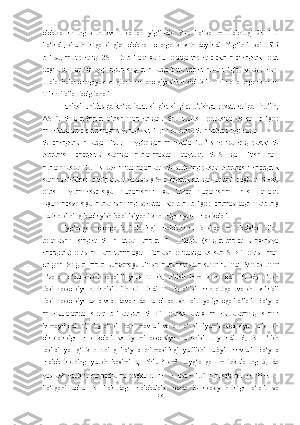 elektronlarning   spin   kvant   sonlari   yig ‘ indisi   S=0   bo ‘ lsa,   multipletligi   2S+1=1
bo ‘ ladi,   shu   holatga   singlet   elektron   energetik   sath   deyiladi.   Yig ‘ indi   spin   S=l
bo ‘ lsa, multipletligi  2S+1=3 bo ‘ ladi va bu holatga triplet  elektron energetik holat
deyiladi.   Har   bir   uyg ‘ ongan   singlet   holatga   bitta   triplet   holat   to ‘ g ‘ ri   keladi,   lekin
triplet holat energiyasi singlet holat energiyasidan kichikdir. Triplet energetik holat
T harfi bilan belgilanadi.
Tanlash   qoidasiga   ko ‘ ra   faqat   singlet-singlet   o ‘ tishga   ruxsat   etilgan   bo ‘ lib,
ΔS=0.   Singlet-triplet   o ‘ tish   man   etilgan.   Shu   tanlash   qoidasiga   asosan   bo ‘ yoq
molekulalari elektromagnit yorug'lik to ‘ lqini ta’sirida S
0  holatdan uyg ‘ ongan 
S
2   energetik   holatga   o ‘ tadi.   Uyg ‘ ongan   molekula   10 -12  
s   ichida   eng   pastki   S
0
tebranish   energetik   sathiga   nurlanmasdan   qaytadi.   S
2 -S
1   ga   o ‘ tish   ham
nurlanmasdan   10 -11  
s   davomida   bajariladi.   S
1   sathning   pastki   tebranishi   energetik
sathida elektronlar to ‘ planadi va asosiy S
0  energetik sathga nurlanib qaytadi. S
1  S
0
o ‘ tish   lyuminessensiya   nurlanishini   va   lazer   nurlanishini   hosil   qiladi.
Lyuminessensiya   nurlanishining   spektral   konturi   bo ‘ yoq   eritmasidagi   majburiy
nurlanishning kuchayish koeffisiyenti konturiga aynan mos keladi.
Uyg ‘ ongan   energetik   holatdagi   molekulalar   boshqa   molekulalar   bilan
to ‘ qnashib   singlet   S
1   holatdan   triplet   T
1   holatga   (singlet-triplet   konversiya
energetik)   o ‘ tishni   ham   taminlaydi.   Tanlash   qoidasiga   asosan   S
1  T
1   o ‘ tish   man
etilgan. Singlet triplet konversiya o ‘ tishi nurlanmasdan sodir bo ‘ ladi. Molekulalar
o ‘ zaro   to ‘ qnashishi   sababli   yana   T
1  S
0   o ‘ tish   ham   kuzatiladi.   T
1  S
0   o ‘ tish
fosforessensiya   nurlanishini   hosil   qiladi.   T
1  S
0   o ‘ tish   man   etilgan   va   shu   sababli
fosforessensiya uzoq vaqt davomida nur chiqarish qobiliyatiga ega bo ‘ ladi. Bo ‘ yoq
molekulalarida   sodir   bo ‘ ladigan   S
1  T
1   o ‘ tish   aktiv   molekulalarning   sonini
kamaytiradi.   T
1  T
2   o ‘ tish   ham   mavjud   va   bu   o ‘ tish   lyuminessensiya   nurlanish
chastotasiga   mos   keladi   va   lyuminessensiya   nurlanishini   yutadi.   S
0  S
1   o ‘ tish
tashqi   yorug ‘ lik   nurining   bo ‘ yoq   eritmasidagi   yutilishi   tufayli   mavjud.   Bo ‘ yoq
molekulasining   yutish   kesimi   τ
yut =5 .
10 -19  
sm 2
.   Uyg ‘ ongan   molekulaning   S
1   da
yashash vaqti τ
s   bir necha nanosekund.     esa ~ 100 nanosekund.  
bo ‘ lgani   uchun   S
1   holatdagi   molekulalar   tezda   S
0   asosiy   holatga   o ‘ tadi   va
36 