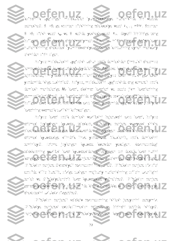 ko ‘ pchilik   uyg ‘ ongan   molekulalar   lyuminessensiya   nurlanishida   bir   vaqtda
qatnashadi.   S
1  S
0   ga   spontan   o ‘ tishining   relaksasiya   vaqti   .   Spontan
S
1  S
0   o ‘ tish   vaqti   τ
sp   va   S
1   sathda   yashash   vaqti     deyarli   bir-biriga   teng
bo ‘ lgani   uchun   kvant   chiqish   qiymati:   Sl.   Shunga   ko ‘ ra   lazer
nurlanishining   chastotasi   lyuminessensiya   nurlanish   konturining   aynan   markaziy
qismidan o ‘ rin olgan.
Bo ‘ yoq molekulasini  uyg ‘ otish uchun optik damlashdan (impulsli  chaqmoq
lampasidan   yoki   lazer   nuridan)   foydalaniladi.   Ayniqsa   keyingi   amaliy   va   ilmiy
tajribalarda, ilmiy tekshirishlarda qo ‘ llaniladigan bo ‘ yoq lazeri impulsli gaz lazeri
yordamida ishga tushiriladi. Bo ‘ yoq, molekulasini uyg ‘ otishda eng samarali  optik
damlash   manbalariga   N
2   lazeri,   eksimer   lazerlari   va   qattiq   jism   lazerlarining
garmonikalari kiradi. Bu lazerlar ichida eng qulayi va texnologiyasi jihatdan oson
bo ‘ lgani   azot   lazeridir.   2.2-rasmda   azot   lazeri   yordamida   uyg ‘ otiladigan,   bo ‘ yoq
lazerining sxematik tuzilishi ko ‘ rsatilgan.
Bo ‘ yoq   lazeri   optik   damlash   vazifasini   bajaruvchi   azot   lazeri,   bo ‘ yoq
eritmasi   joylashgan   kyuveta,   teleskop,   difraksiya   panjara   va   yassi   shisha
plastinadan   tashkil   topgan.   Azot   lazeridan   chiqayotgan   ultrabinafsha   nur   bo ‘ yoq
eritmasi   kyuvetasiga   silindrik   linza   yordamida   fokuslanib,   optik   damlashni
taminlaydi.   Eritma   joylangan   kyuveta   kvarsdan   yasalgan.   Rezonatordagi
teleskopning   vazifasi   lazer   kyuvetasidan   chiqayotgan   tor   dastali   lazer   nurini
kengaytirib,   sochib   difraksion   panjaraning   keng   qismiga   tushirishdan   iborat.
Difraksion panjara dispersiyali rezonatorni hosil qiladi. Difraksion panjara o ‘ z o ‘ qi
atrofida   silliq   buralib,   o ‘ ziga   tushgan   majburiy   nurlanishning   to ‘ lqin   uzunligini
tanlab   va   difraksiyalantirib   lazer   kyuvetasiga   yo ‘ naltiradi.   Difraksion   panjara
generasiya   davomida   o ‘ z   o ‘ qi   atrofida   kichik   burchakka   silliq   burilib,   generasiya
chastotasini uzluksiz o ‘ zgartiradi.
Difraksion   panjarali   selektiv   rezonatorning   ishlash   jarayonini   qaraymiz.
Difraksiya   panjarasi   avtokollimasion   rejimda   va   birinchi   tartibda   ishlaydi.
Panjaraga   tushgan   yorug ‘ lik   difraksiyalangandan   keyin   yana   iziga   qaytsa,
37 