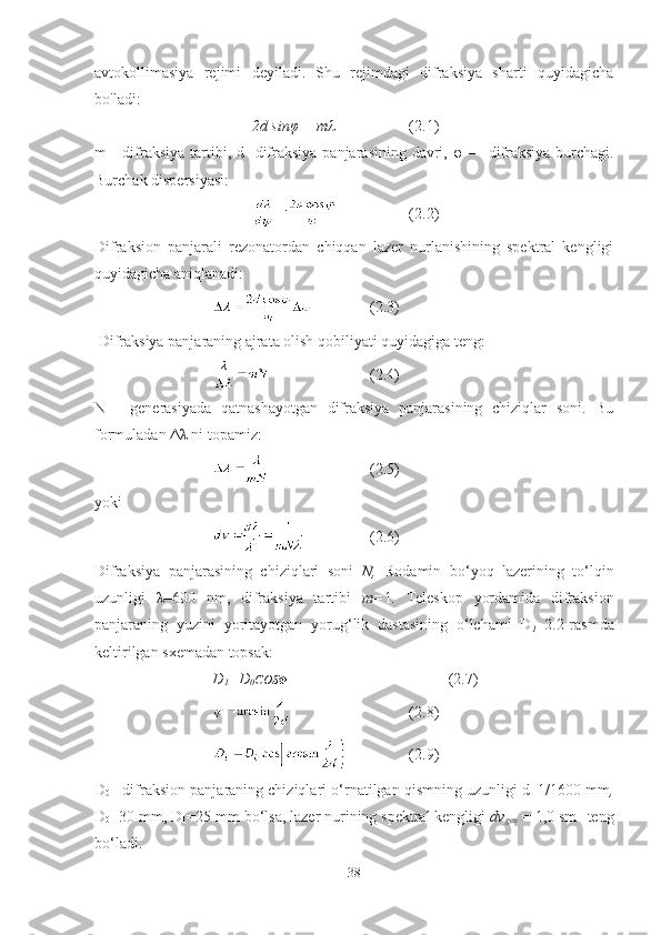 avtokollimasiya   rejimi   deyiladi.   Shu   rejimdagi   difraksiya   sharti   quyidagicha
bo'ladi:
2d sinφ = mλ  (2.1)
m -   difraksiya tartibi,   d   -difraksiya  panjarasining davri,   φ —   difraksiya burchagi.
Burchak dispersiyasi:
  (2.2)
Difraksion   panjarali   rezonatordan   chiqqan   lazer   nurlanishining   spektral   kengligi
quyidagicha aniqlanadi:
  (2.3)
  Difraksiya panjaraning ajrata olish qobiliyati quyidagiga teng:
  (2.4)
N   -   generasiyada   qatnashayotgan   difraksiya   panjarasining   chiziqlar   soni.   Bu
formuladan Δλ ni topamiz:
  (2.5)
yoki
  (2.6)
Difraksiya   panjarasining   chiziqlari   soni   N,   Rodamin   bo ‘ yoq   lazerining   to ‘ lqin
uzunligi   λ=600   nm,   difraksiya   tartibi   m= 1 .   Teleskop   yordamida   difraksion
panjaraning   yuzini   yoritayotgan   yorug ‘ lik   dastasining   o ‘ lchami   D
1   2.2-rasmda
keltirilgan sxemadan topsak:
D
1 =D
0 COS Φ   (2.7)
  (2.8)
  (2.9)
D
0   - difraksion panjaraning chiziqlari o ‘ rnatilgan qismning uzunligi d=1/1600 mm ,
D
0 =30 mm, D
1 =25 mm   bo ‘ lsa, lazer nurining spektral kengligi  dv
gen   = 1,0 sm -1 
teng
bo ‘ ladi.
38 