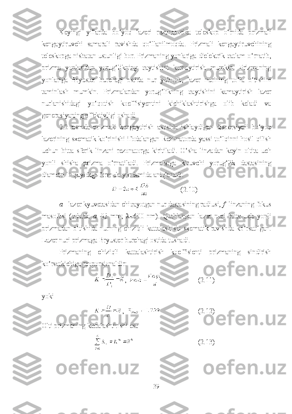 Keyingi   yillarda   bo ‘ yoq   lazeri   rezonatorida   teleskop   o ‘ rnida   prizmali
kengaytiruvchi   samarali   ravishda   qo ‘ llanilmoqda.   Prizmali   kengaytiruvchining
teleskopga nisbatan ustunligi bor. Prizmaning yonlariga dielektrik qatlam o ‘ rnatib,
prizma   yonlaridan   yorug ‘ likning   qaytishini   kamaytirish   mumkin.   Prizmaning
yonlariga   Bryuster   burchagi   ostida   nur   yuborib,   lazer   nurining   to ‘ la   o ‘ tishini
taminlash   mumkin.   Prizmalardan   yorug ‘ likning   qaytishini   kamaytirish   lazer
nurlanishidagi   yo ‘ qotish   koeffisiyentini   kichiklashtirishga   olib   keladi   va
generasiyaning effektivligi oshadi.
2.2-rasmda   prizmali   kengaytirish   asosida   ishlaydigan   dispersiyali   bo ‘ yoq
lazerining sxematik ko ‘ rinishi ifodalangan Rezonatorda yassi to ‘ lqinni hosil qilish
uchun   bitta   sferik   linzani   rezonatorga   kiritiladi.   O ‘ sha   linzadan   keyin   oltita   uch
yonli   shisha   prizma   o ‘ rnatiladi.   Prizmalarga   kiruvchi   yorug ‘ lik   dastasining
diametri  D   quyidagi formula yordamida aniqlanadi:
  (2.10)
a  - lazer kyuvetasidan chiqayotgan nur dastasining radiusi,  f  -linzaning fokus
masofasi   (odatda   a =0,l   mm;   λ=600   nm).   Qutblangan   lazer   nuri   bitta   uch   yonli
prizmadan   o ‘ tishida   nurning   chiziqli   kattalashishi   sxematik   ravishda   ko ‘ rsatilgan.
Lazer nuri prizmaga Bryuster burchagi ostida tushadi.
Prizmaning   chiziqli   kattalashtirish   koeffisienti   prizmaning   sindirish
ko ‘ rsatkichiga proporsionaldir:
,     (2.11)
yoki
,     (2.12)
Olti prizmaning kattalashtirishi esa
  (2.13)
39 