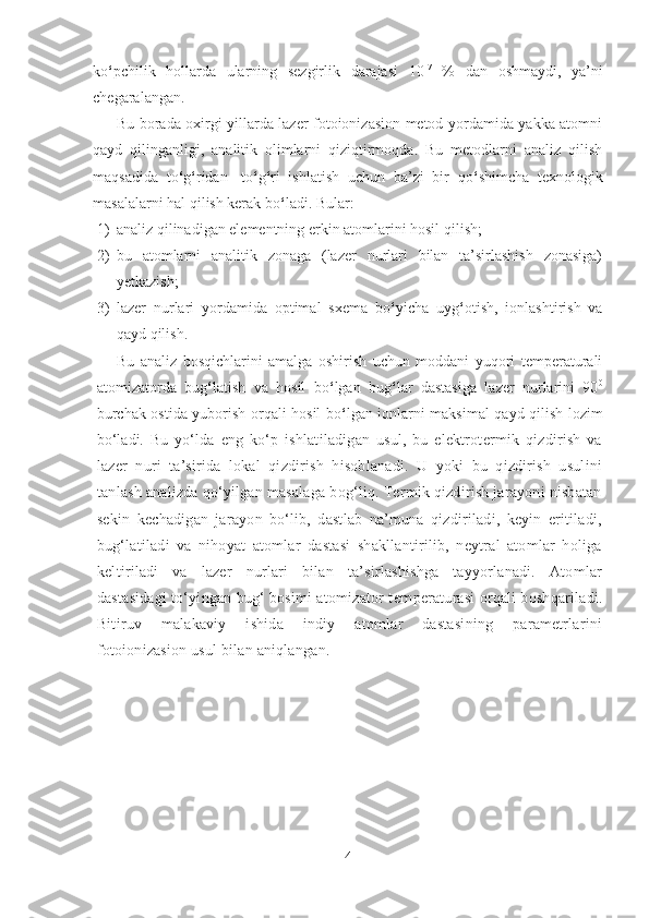 ko ‘ pchilik   hollarda   ularning   sezgirlik   darajasi   10 -7
  %   dan   oshmaydi,   ya’ni
chegaralangan. 
Bu borada oxirgi yillarda lazer fotoionizasion metod yordamida yakka atomni
qayd   qilinganligi,   analitik   olimlarni   qiziqtirmoqda.   Bu   metodlarni   analiz   qilish
maqsadida   to ‘ g ‘ ridan-   to ‘ g ‘ ri   ishlatish   uchun   ba’zi   bir   qo ‘ shimcha   texnologik
masalalarni hal qilish kerak bo ‘ ladi. Bular:
1) analiz qilinadigan elementning erkin atomlarini hosil qilish;
2) bu   atomlarni   analitik   zonaga   (lazer   nurlari   bilan   ta’sirlashish   zonasiga)
yetkazish;
3) lazer   nurlari   yordamida   optimal   sxema   bo ‘ yicha   uyg ‘ otish,   ionlashtirish   va
qayd qilish.
Bu   analiz   bosqichlarini   amalga   oshirish   uchun   moddani   yuqori   temperaturali
atomizatorda   bug ‘ latish   va   hosil   bo ‘ lgan   bug ‘ lar   dastasiga   lazer   nurlarini   90 0
burchak ostida yuborish orqali hosil bo ‘ lgan ionlarni maksimal qayd qilish lozim
bo‘ladi.   Bu   yo‘lda   eng   ko‘p   ishlatiladigan   usul,   bu   elektrotermik   qizdirish   va
lazer   nuri   ta’sirida   lokal   qizdirish   hisoblanadi.   U   yoki   bu   qizdirish   usulini
tanlash analizda qo‘yilgan masalaga bog‘liq. Termik qizdirish jarayoni nisbatan
sekin   kechadigan   jarayon   bo‘lib,   dastlab   na’muna   qizdiriladi,   keyin   eritiladi,
bug‘latiladi   va   nihoyat   atomlar   dastasi   shakllantirilib,   neytral   atomlar   holiga
keltiriladi   va   lazer   nurlari   bilan   ta’sirlashishga   tayyorlanadi.   Atomlar
dastasidagi to‘yingan bug‘ bosimi atomizator t emperaturasi orqali boshqariladi.
Bitiruv   malakaviy   ishida   indiy   atomlar   dastasining   parametrlarini
fotoionizasion usul bilan aniqlangan.  
 
4 