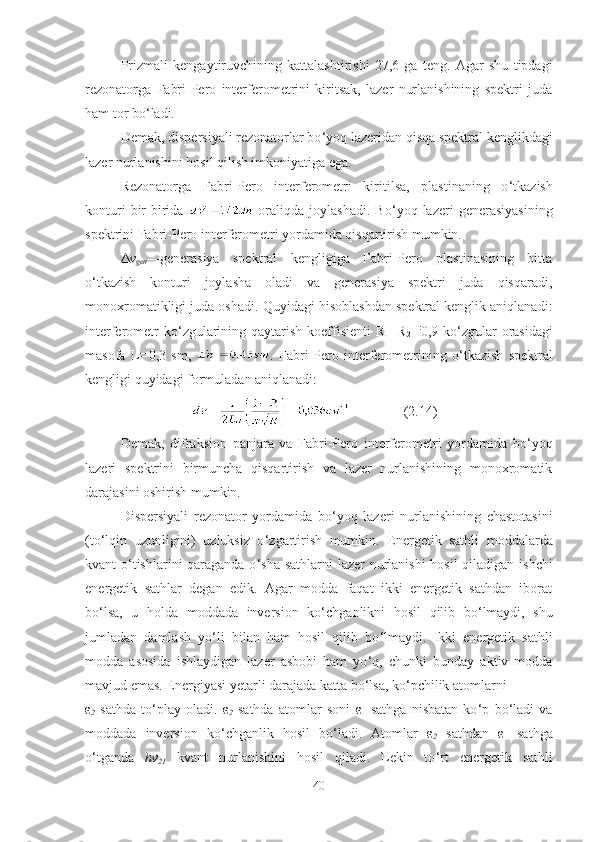 Prizmali   kengaytiruvchining   kattalashtirishi   27,6   ga   teng.   Agar   shu   tipdagi
rezonatorga   Fabri-Pero   interferometrini   kiritsak,   lazer   nurlanishining   spektri   juda
ham tor bo ‘ ladi.
Demak, dispersiyali rezonatorlar bo ‘ yoq lazeridan qisqa spektral kenglikdagi
lazer nurlanishini hosil qilish imkoniyatiga ega.
Rezonatorga   Fabri-Pero   interferometri   kiritilsa,   plastinaning   o ‘ tkazish
konturi   bir-birida     oraliqda   joylashadi.   Bo ‘ yoq  lazeri   generasiyasining
spektrini Fabri-Pero interferometri yordamida qisqartirish mumkin. 
Δ v
gen — generasiya   spektral   kengligiga   Fabri-Pero   plastinasining   bitta
o ‘ tkazish   konturi   joylasha   oladi   va   generasiya   spektri   juda   qisqaradi,
monoxromatikligi juda oshadi. Quyidagi hisoblashdan spektral kenglik aniqlanadi:
interferometr  ko ‘ zgularining qaytarish koeffisienti  R
1 =R
2 = :
0,9 ko ‘ zgular orasidagi
masofa   L = 0,3   sm,   .   Fabri-Pero   interferometrining   o ‘ tkazish   spektral
kengligi quyidagi formuladan aniqlanadi:
  (2.14)
Demak,   difraksion   panjara   va   Fabri-Pero   interferometri   yordamida   bo ‘ yoq
lazeri   spektrini   birmuncha   qisqartirish   va   lazer   nurlanishining   monoxromatik
darajasini oshirish mumkin.
Dispersiyali   rezonator   yordamida   bo ‘ yoq   lazeri   nurlanishining   chastotasini
(to ‘ lqin   uzunligini)   uzluksiz   o ‘ zgartirish   mumkin.   Energetik   sathli   moddalarda
kvant o ‘ tishlarini qaraganda o ‘ sha sathlarni  lazer nurlanishi  hosil qiladigan ishchi
energetik   sathlar   degan   edik.   Agar   modda   faqat   ikki   energetik   sathdan   iborat
bo ‘ lsa,   u   holda   moddada   inversion   ko ‘ chganlikni   hosil   qilib   bo ‘ lmaydi,   shu
jumladan   damlash   yo ‘ li   bilan   ham   hosil   qilib   bo ‘ lmaydi.   Ikki   energetik   sathli
modda   asosida   ishlaydigan   lazer   asbobi   ham   yo ‘ q,   chunki   bunday   aktiv   modda
mavjud emas. Energiyasi yetarli darajada katta bo ‘ lsa, ko ‘ pchilik atomlarni 
ε
2   sathda   to ‘ play   oladi.   ε
2   sathda   atomlar   soni   ε
1   sathga   nisbatan   ko ‘ p   bo ‘ ladi   va
moddada   inversion   ko ‘ chganlik   hosil   bo ‘ ladi.   Atomlar   ε
2   sathdan   ε
1   sathga
o ‘ tganda   hv
21   kvant   nurlanishini   hosil   qiladi.   Lekin   to ‘ rt   energetik   sathli
40 