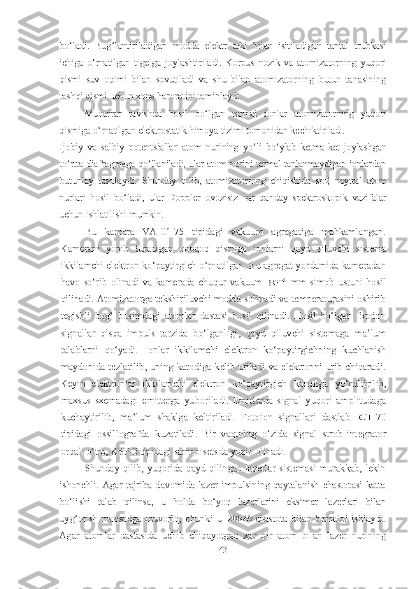 bo ‘ ladi.   Bug ‘ lantiriladigan   modda   elektr   toki   bilan   isitiladigan   tantal   trubkasi
ichiga   o ‘ rnatilgan   tigelga   joylashtiriladi.   Korpus   nozik   va   atomizatorning   yuqori
qismi   suv   oqimi   bilan   sovutiladi   va   shu   bilan   atomizatorning   butun   tanasining
tashqi qismi uchun xona haroratini taminlaydi.
Muqarrar   ravishda   hosil   bo ‘ lgan   termal   ionlar   atomizatorning   yuqori
qismiga o ‘ rnatilgan elektrostatik himoya tizimi tomonidan kechiktiriladi.
Ijobiy   va   salbiy   potentsiallar   atom   nurining   yo ‘ li   bo ‘ ylab   ketma-ket   joylashgan
to ‘ rtta diafragmaga qo ‘ llaniladi, ular atom nurini termal tanlanmaydigan ionlardan
butunlay   tozalaydi.   Shunday   qilib,   atomizatorning   chiqishida   sof,   neytral   atom
nurlari   hosil   bo ‘ ladi,   ular   Doppler   ovozisiz   har   qanday   spektroskopik   vazifalar
uchun ishlatilishi mumkin.
Bu   kamera   VA-01-75   tipidagi   vakuum   agregatiga   mahkamlangan.
Kamerani   yopib   t uradigan   qopqoq   qismiga   ionlarni   qayd   qiluvchi   sistema
ikkilamchi elektron ko‘paytirgich  o‘rnatilgan. Bu agregat yordamida kameradan
havo   so‘rib   olinadi   va   kamerada   chuqur   vakuum     mm   simob   ustuni   hosil
qilinadi. Atomizatorga tekshiriluvchi modda solinadi va temperaturasini oshirib
tegishli   b u g‘   bosimdagi   atomlar   dastasi   hosil   qilinadi.   Hosil   bo‘lgan   fotoion
signallar   qisqa   impuls   tarzida   bo‘lganligi ,   qayd   qiluvchi   sistemaga   ma’lum
talablarni   qo‘yadi.   Ionlar   ikkilamchi   elektron   ko‘paytirgich ning   kuchlanish
maydonida   tezlatilib ,   uning   katodiga   kelib   uriladi   va   elektronni   urib   chiqaradi.
Keyin   elektronlar   ikkilamchi   elektron   ko‘paytirgich   kanaliga   yo‘nalti rilib,
maxsus   sxemadagi   emitterga   yu bori ladi.   Emitterda   signal   yuqori   amplitudaga
kuchaytirilib,   ma’lum   shaklga   keltiriladi.   Fotoion   signallari   dastlab   -70
tipidagi   os s illografda   kuzatiladi.   Bir   vaqtning   o‘zida   signal   strob - integrator
orqali o‘tib, KSP-2 tipidagi samopisets d a yozib olinadi.
Shunday qilib, yuqorida qayd qilingan lazerlar  sistemasi  murakkab, lekin
ishonchli.   Agar   tajriba   davomida   lazer   impulsining   qaytalanish   chastotasi   katta
bo‘lishi   talab   qilinsa,   u   holda   bo‘yoq   lazerlarini   eksimer   lazerlari   bilan
uyg‘otish   maqsadga   muvofiq,   chunki   u   chastota   bilan   bemalol   ishlaydi.
Agar   atomlar   dastasida   uchib   chiqayotgan   xar   bir   atom   bilan   lazer   nurining
43 