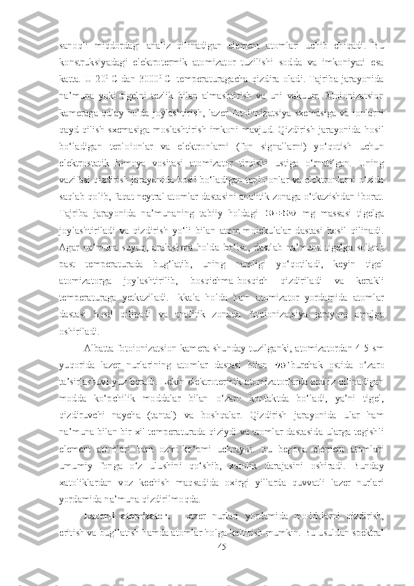 sanoqli   miqdordagi   analiz   qilinadigan   element   atomlari   uchib   chiqadi.   Bu
konstruksiyadagi   elektrotermik   atomizator   tuzilishi   sodda   va   imkoniyati   esa
katta.   U   20 0  
C   dan   3000 0  
C  
  temperaturagacha   qizdira   oladi.   Tajriba   jarayonida
na’muna   yoki   tigelni   tezlik   bilan   almashtirish   va   uni   vakuum   fotoionizatsion
kameraga  qulay   holda   joylashtirish,   lazer   fotoionizatsiya   sxemasiga   va   ionlarni
qayd   qilish   sxemasiga   moslashtirish   imkoni   mavjud.   Qizdirish   jarayonida   hosil
bo‘ladigan   teploionlar   va   elektronlarni   (fon   signallarni)   yo‘qotish   uchun
elektrostatik   himoya   vositasi   atomizator   tirqishi   ustiga   o‘rnatilgan.   Uning
vazifasi qizdirish jarayonida hosil bo‘ladigan teploionlar va elektronlarni o‘zida
saqlab qolib, faqat neytral atomlar dastasini analitik zonaga o‘tkazishdan iborat.
Tajriba   jarayonida   na’munaning   tabiiy   holdagi     mg   massasi   tigelga
joylashtiriladi   va   qizdirish   yo‘li   bilan   atom-molekulalar   dastasi   hosil   qilinadi.
Agar   na’muna   suyuq,   aralashma   holda   bo‘lsa,   dastlab   na’muna   tigelga   solinib
past   temperaturada   bug‘latib,   uning   namligi   yo‘qotiladi,   keyin   tigel
atomizatorga   joylashtirilib,   bosqichma-bosqich   qizdiriladi   va   kerakli
temperaturaga   yetkaziladi.   Ikkala   holda   ham   atomizator   yordamida   atomlar
dastasi   hosil   qilinadi   va   analitik   zonada   fotoionizatsiya   jarayoni   amalga
oshiriladi. 
Albatta fotoionizatsion kamera shunday tuzilganki, atomizatordan 4-5 sm
yuqorida   lazer   nurlarining   atomlar   dastasi   bilan   burchak   ostida   o‘zaro
ta’sirlashuvi  yuz beradi. Lekin elektrotermik atomizatorlarda analiz  qilinadigan
modda   ko‘pchilik   moddalar   bilan   o‘zaro   kontaktda   bo‘ladi,   ya’ni   tigel,
qizdiruvchi   naycha   (tantal)   va   boshqalar.   Qizdirish   jarayonida   ular   ham
na’muna bilan bir xil temperaturada qiziydi va atomlar dastasida ularga tegishli
element   atomlari   ham   ozmi-ko‘pmi   uchraydi.   Bu   begona   element   atomlari
umumiy   fonga   o‘z   ulushini   qo‘shib,   xatolik   darajasini   oshiradi.   Bunday
xatoliklardan   voz   kechish   maqsadida   oxirgi   yillarda   quvvatli   lazer   nurlari
yordamida na’muna qizdirilmoqda.
Lazerli   atomizator.     Lazer   nurlari   yordamida   moddalarni   qizdirish,
eritish va bug‘latish hamda atomlar holga keltirish mumkin. Bu usuldan spektral
45 